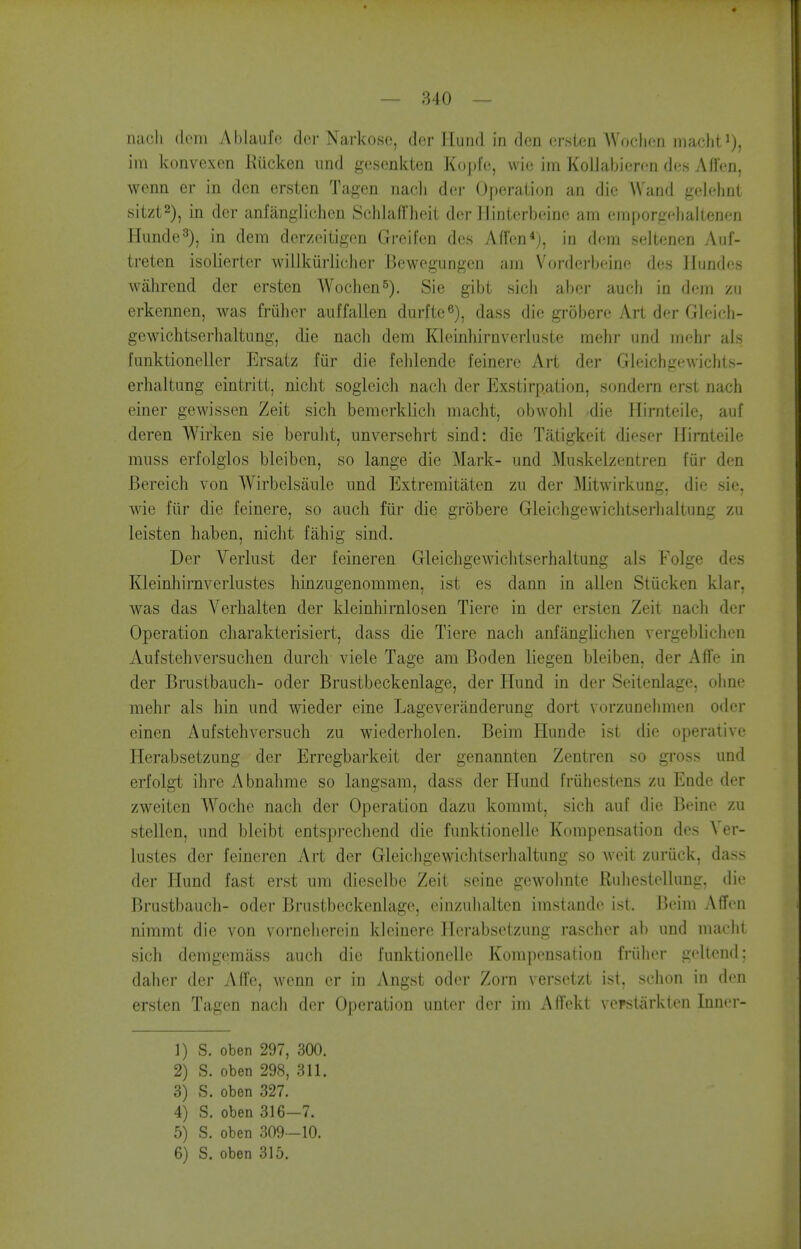 nacli dcm Ablaufe (lor Narkoso, dor Hund in don orsten Woclion inachti), ill! konvexcn Kucken iind gosonkten Koj)fo, wio iin Kollabieron des Affen, wenn er in den ersten Tagen riacli dor (Jperaiion an die Wand gelohnt sitzt2), in dor anfangliohcn Schlafl'heit dor llinterbcdno am omporgoiialtenen Hunde'^), in dem dorzoitigon Greifen dos Affon*j, in dcm seltenen Auf- treten isoliertcr willkiirliolier Bewegungcn ;nn Vorderbeine dos Ilundos walirend dor ersten Wochen^), Sie gibt sioii abor audi in dem zu erkennen, was friihcr auffallen durfte^), dass die grobere Art der Gleich- gewictitserhaltung, die nach dem Klcinhirnvorluste mehr und mohr als funktioneller Ersatz fiir die fehlendc feinero Art der Gleichgewichts- erhaltung eintritt, nicht sogleich nach der Exstirpation, sondern erst nach einer gewissen Zeit sich bemcrklich macht, obwohl die Jlirnteile, auf deren Wirken sie beruht, unversehrt sind: die Tatigkeit dieser Hirnteile muss erfolglos bleibcn, so lange die Mark- und Muskelzentren fiir den Bereich von Wirbelsaulc und Extremitaten zu der ]\Iitwirkung, die sie, wie fiir die feinere, so auch fiir die grobere Gleichgewichtserlialtung zu leisten haben, nicht fahig sind. Der Verlust der feineren Gleichgewichtserhaltung als Folge des Kleinhirnverlustes hinzugenommen, ist es dann in alien Stiicken klar, was das Verhalten der kleinhirnlosen Tiere in der ersten Zeit nach der Operation charakterisiert, dass die Tiere nach anfiinglichen vergeblichen Aufstehversuchen durch viele Tage am Boden liegen bleiben, der Affe in der Brustbauch- oder Brustbeckenlage, der Hund in der Seitenlage, ohne mehr als hin und wieder eine Lageveranderung dort vorzunehmen oder oinen Aufstehversuch zu wiederholen. Beim Hunde ist die operative Herabsetzung der Erregbarkeit der genanntcn Zentren so gross und erfolgt ihre Abnahme so langsam, dass der Hund friihestens zu Endc der zweiten Woche nach der Operation dazu kommt, sich auf die Beine zu stellen, und bleibt entsprechend die funktionelle Kompensation des Ver- lustes der feineren Art der Gleicligewichtscrhaltung so Aveit zuriick, dass der Hund fast erst um dieselbe Zeit seine gewohnte Ruhestellung, die Brustbauch- oder BrustbeckenUigo, einzuhaltcn imstande ist. Beim AfTen nimmt die von vornelierein Idoinere Herabsetzung rascher ab und maclit sich dcmgomiiss auch die funktionelle Kompensation friiher goltcnd; dahcr der Affe, wenn er in Angst oder Zorn versetzt ist, schon in den ersten Tagen nach der Operation unter der im AO'ekt ve?stiirkten Inner- 1) S. oben 297, 300. 2) S. oben 298, 311. 3) S. oben 327. 4) S. oben 316-7. 5) S. oben 309—10.