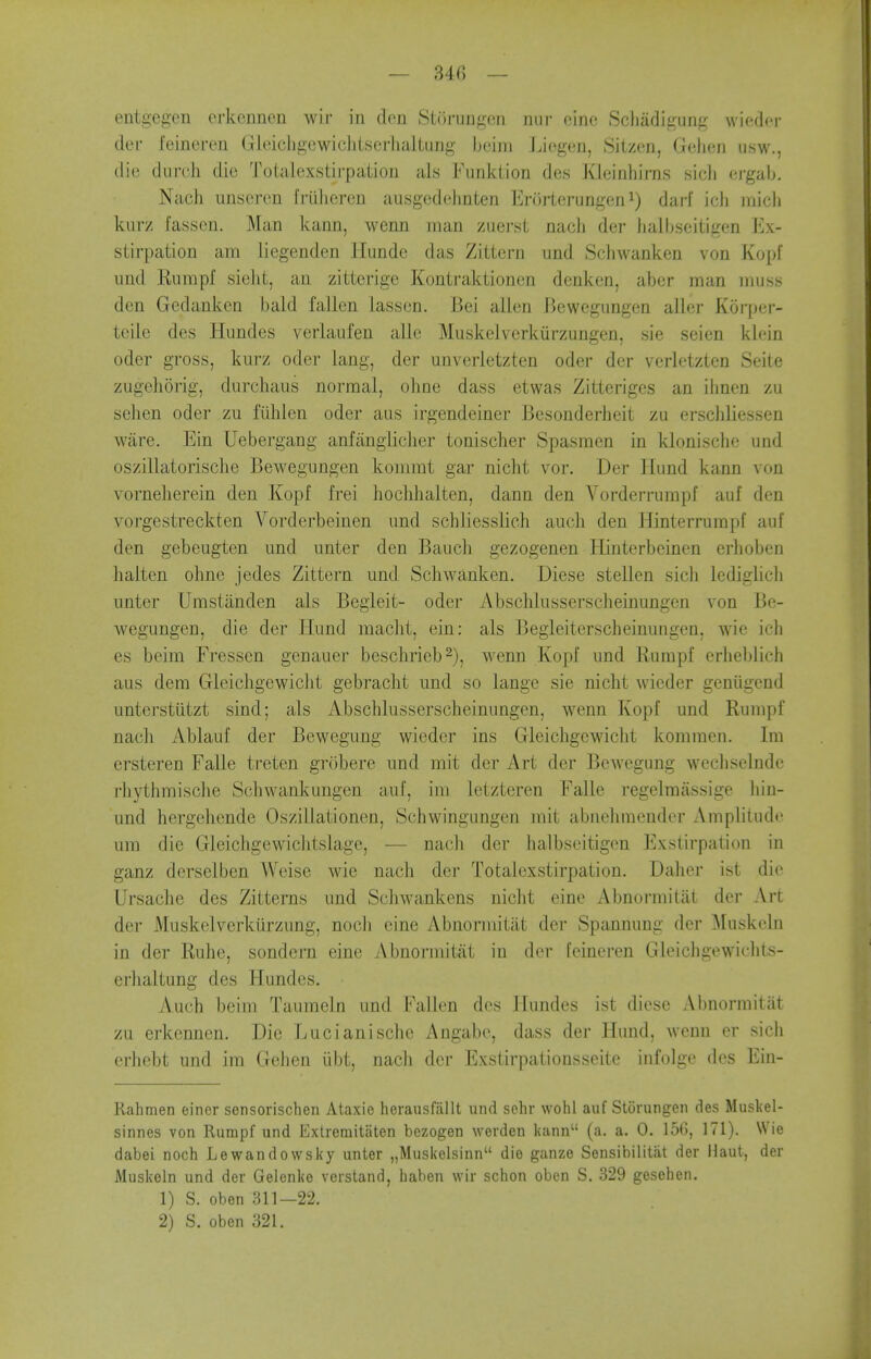 — Ui] — entgegen crkcnnen wir in den Storungcn niir nine; Scliiifligung wiedcr der feineren GleicligcwicJilscrhaltung Ijcim Jjiogen, Sitzen, Gelien usw., die durch die Totalcxstirpation als Funktion des Kleinliirns sicli ergalj. Nach iinscren friilicrcn ausgedelinten Enirterungeni) darf icli micli kurz fassen. Man kann, wenn man zuerst nach der iialbseitigen Ex- stirpation am liegenden Hunde das Zittern und Schwanken von Kopf imd Rnmpf sielit, an zitterige Kontraktioncn dcnken, aber man muss den Gedanken bald fallen lasson. Bei alien Bewcgimgen aller Korper- teile des Hundes verlaufen allc Muskelverkiirzungen, sie seien klein oder gross, kurz oder lang, der unverletzten oder der verletztcn Seite zugehorig, durchaus normal, ohne dass etwas Zitterigcs an ihnen zu sehen oder zu fiihlen oder aus irgendeiner Besonderheit zu erschliessen ware. Ein Uebergang anfangliclier tonischer Spasmen in klonische und oszillatorisclie Bewegungen kommt gar nicht vor. Der Ilund kann von vornelierein den Kopf frei lioclihalten, dann den A'^orderrumpf auf den vorgestreckten Vorderbeinen und schliesslieh audi den Hinterrumpf auf den gebeugten und unter den Bauch gezogenen Hinterbcinen erhoben lialten ohne jedes Zittern und Schwanken. Diese stellen sich lediglich unter Umstanden als Begleit- oder Abschlusserscheinungen von Be- wegungen, die der Hund macht, ein: als Begleiterscheinungen, wie ich es beim Fressen genauer besclirieb^), wenn Kopf und Rumpf erheblich aus dem Gleichgewiclit gebracht und so lange sie nicht wicder genilgend unterstiitzt sind; als Abschlusserscheinungen, wenn Kopf und Rumpf nach Ablauf der Bewegung wieder ins Gleichgewicht kommen. Im ersteren Falle treten grobere und mit der Art der Bewegung wechselndc rhythmische Schwankungen auf, im letzteren Falle regelraassige hin- und hergehende Oszillationen, Schwingungen mit abnehmender Amplitude um die Gleichgewiclitslagc, — nach der halbseitigen Exstirpation in ganz derselben Weise wie nacli der Totalcxstirpation. Daher ist die Ursache des Zitterns und Schwankens niclit eine Abnormitat der Art der Muskelverkiirzung, nocli cine Abnormitat der Spannung der Muskeln in der Ruhe, sondern eine Abnormitat in der [eineren Gleichgewiclits- erhaltung des Hundes. Auch beim Tauraeln und Fallen des Hundes ist diese Abnormitat zu erkennen. Die Lucianische Angabe, dass der Hund, wenn er sich erhebt und im Gehen iibt, nach dor Exstirpationsseite infolge des Ein- Kahmen einer sensorischen Ataxic herausfallt und sehr wohl auf StOrungen des Muskel- sinnes von Rumpf und Exlreraitaten bezogen worden liann (a, a. 0. 156, 171). Wie dabei noch Lewandowsky unter „Muskelsinn die ganze Sensibilitat der Haut, der Muskeln und der Gelenke verstand, baben wir schon oben S. 329 gesehen. 1) S. oben 311—22.