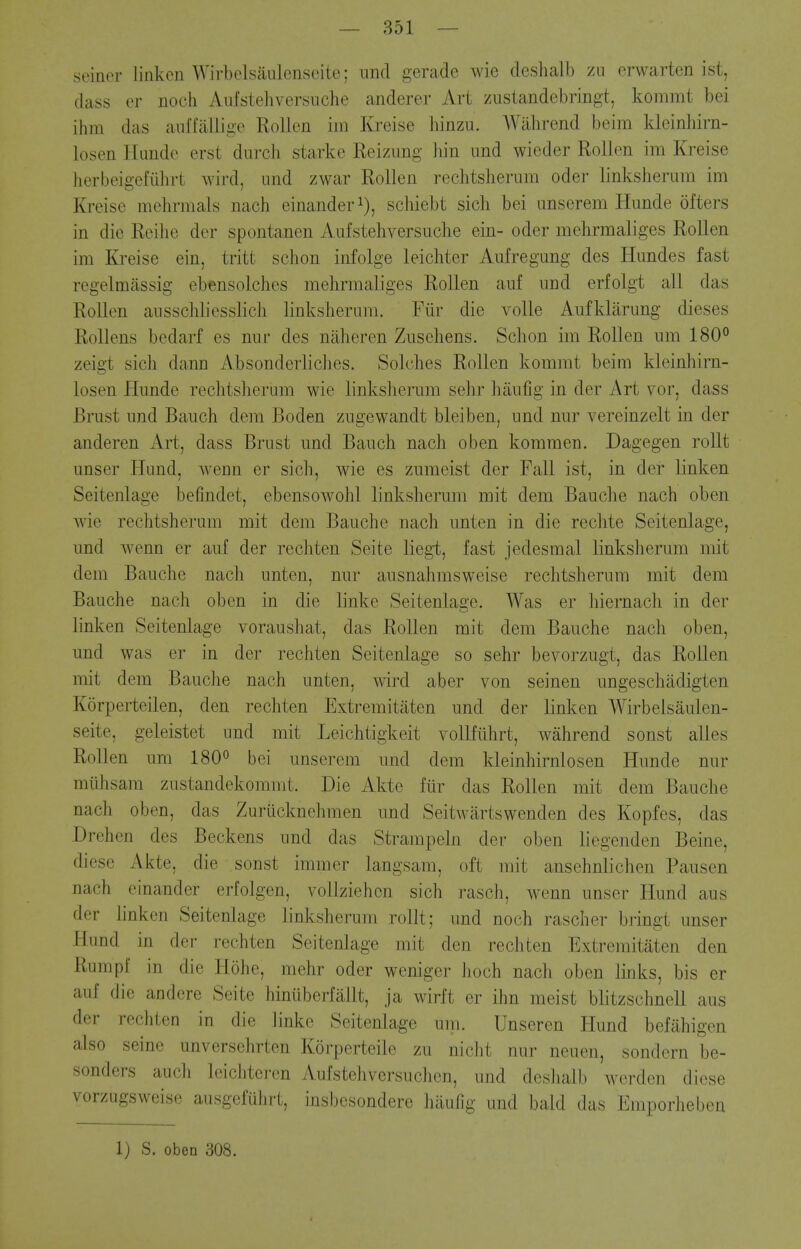 seiner linken Wirbelsaulensoite; imd gerade wie deshalb zii erwarten ist, dass er noch Aufstehversuche anderer Art zustandebringt, kommt bei ihm das aiiffaliige RoUen im Kreise hinzu. Wilhrend beim klcinliirn- losen Huiido erst dnrch starke Reizimg bin und wieder RoUen im Kreise herbeigefiihrt wird, und zwar Rollen rechtsherum oder linksherum im Kreise mehrmals nach cinanderi), schiebt sich bei anserem Hunde ofters in die Reihe der spontanen Aufstehversuche ein- oder mehrmaliges Rollen im Kreise ein, tritt schon infolge leichter Aufregung des Hundes fast regelmassig ebensolches mehrmaliges Rollen auf und erfolgt all das Rollen ausschliesslich linksherum. Fiir die voile Aufklarung dieses RoUens bedarf es nur des niiheren Zuschens. Schon im Rollen um 180° zeigt sich dann Absonderliclies. Solches Rollen kommt beim kleinhirn- losen Hunde rechtsherum wie linkslierum sehr haufig in der Art vor, dass Brust und Bauch dem Boden zugevvandt bleiben, und nur vereinzelt in der anderen Art, dass Brust und Bauch nach oben kommen. Dagegen rollt unser Hund, Avenn er sich, wie es zumeist der Fall ist, in der linken Seitenlage befindet, ebensoAvohl linksherum mit dem Bauche nach oben wie rechtsherum mit dem Bauche nach unten in die rechte Seitenlage, und wenn er auf der rechten Seite liegt, fast jedesmal linksherum mit dem Bauche nach unten, nur ausnahmsweise rechtsherum mit dem Bauche nach oben in die linke Seitenlage. Was er hiernach in der linken Seitenlage voraushat, das Rollen rait dem Bauche nach oben, und was er in der rechten Seitenlage so sehr bevorzugt, das Rollen mit dem Bauche nach unten, wird aber von seinen ungeschadigten Korperteilen, den rechten Extremitaten und der linken Wirbelsaulen- seite, geleistet und mit Leichtigkeit vollfiihrt, wahrend sonst alles Rollen um 180*^ bei unserem und dem kleinhirnlosen Hunde nur miihsam zustandekommt. Die Akte fiir das Rollen mit dem Bauche nach oben, das Zuriicknehmen und Seitwartswenden des Kopfes, das Drehcn des Beckons und das Strampeln der oben liegenden Beine, diese Akte, die sonst immer langsam, oft mit ansehnlichen Pausen nach einander erfolgen, vollziehcn sich rasch, wenn unser Hund aus der linken Seitenlage linksherum rollt; und noch rascher bringt unser Hund in der rechten Seitenlage mit den rechten Extremitaten den Rumpf in die Hohe, mehr oder weniger hoch nach oben links, bis er auf die andere Seite hinuberfallt, ja wirft er ihn meist blitzschnell aus der rechten in die linke Seitenlage um. Unseren Hund befahigen also seine unversehrten Korperteile zu nicht nur neuen, sondern be- sonders audi leichteren Aufstehversuchen, und deslialb werden diese vorzugsweise ausgefuhrt, insbesondere hiiulig und bald das Emporheben