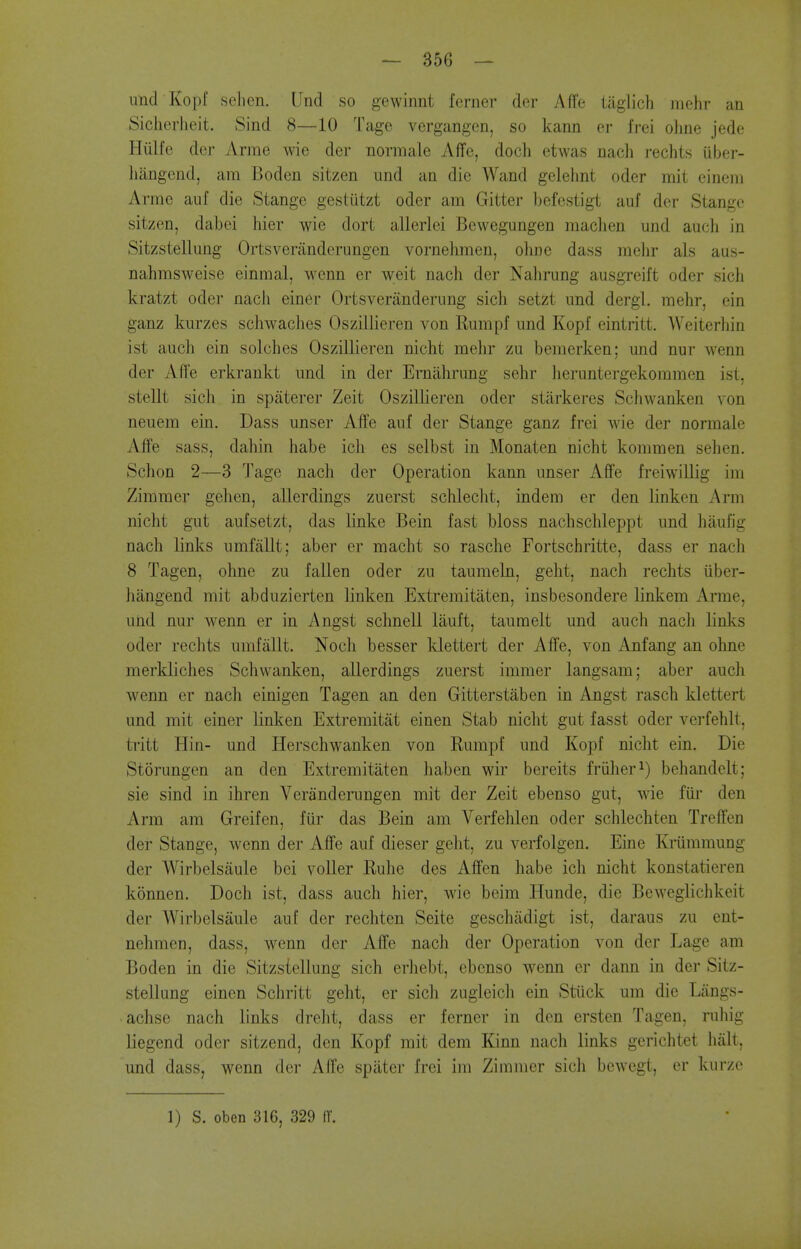 und Kopf selien. Und so gewinnt ferner der Affe taglicli Jiiohr an Sicherlieit. Sind 8—10 Tage vergangen, so kann or frei oline jede Hiilfe der Arme wie der normale Affe, doch etwas nach rechts iiber- liangend, am Boden sitzen und an die Wand gelehnt oder mit cineni Arme auf die Stange gestiitzt oder am Gitter befestigt auf der Stangc sitzen, dabei hier wie dort allerlei Bewegungen maclien und audi in Sitzstellung Ortsveninderungen vornehmen, ohne dass mehr als aas- nahmsweise einmal, wenn er weit nach der Nahrung ausgreift oder sich kratzt oder nacJi einer Ortsveranderung sicli setzt und dergl. mehr, ein ganz kurzes schwaclies Oszillieren von Rumpf und Kopf eintritt. AVeiterhin ist auch ein solches Oszillieren nicht mehr zu bemerken; und nur wenn der Affe erkraukt und in der Erniihrung sehr lieruntergekommen ist, stellt sich in spaterer Zeit Oszillieren oder stiirkeres Schwanken von neuem ein. Dass unser Affe auf der Stange ganz frei wie der normale Affe sass, dahin habe ich es selbst in Monaten nicht kommen sehen. Schon 2—3 Tage nach der Operation kann unser Affe freiwillig im Zimmer gehen, allerdings zuerst schlecht, indem er den linken Arm nicht gut aufsetzt, das linke Bein fast bloss nachschleppt und haufig nach links umfiillt; aber er macht so rasche Fortschritte, dass er nach 8 Tagen, ohne zu fallen oder zu taumeln, geht, nach rechts iiber- liiingend mit abduzierten linken Extremitaten, insbesondere linkem Arme, und nur wenn er in Angst schnell lauft, tauraelt und auch nach links oder rechts umfiillt. Noch besser klettert der Affe, von Anfang an ohne merkliches Scliwanken, allerdings zuerst immer langsam; aber auch wenn er nach einigen Tagen an den Gitterstaben in Angst rasch klettert und mit einer linken Extremitat einen Stab nicht gut fasst oder verfehlt, tritt Hin- und Herschwanken von Rumpf und Kopf nicht ein. Die Storungcn an den Extremitaten haben wir bereits friiher^) behandelt; sie sind in ihren Veranderungen mit der Zeit ebenso gut, wie fiii' den Arm am Greifen, fur das Bein am Verfehlen oder schlechten Treffen der Stange, wenn der Affe auf dieser geht, zu verfolgen. Eine Kriimmung der Wirbelsiiule bei voller Ruhe des Affen habe ich nicht konstatieren konnen. Doch ist, dass auch hier, wie beim Hunde, die Beweglichkeit der Wirbelsaule auf der rechten Seite geschadigt ist, daraus zu ent- nehmen, dass, wenn der Affe nach der Operation von der Lage am Boden in die Sitzstellung sich erhebt, ebenso wenn er dann in der Sitz- stellung einen Schritt geht, er sich zugieich ein Stiick um die Langs- achse nach links dreht, dass er ferner in den ersten Tagen, ruliig liegend oder sitzend, den Kopf mit dem Kinn nach links gerichtet halt, und dass, wenn der Affe spilter frei im Zimmer sich bewegt, er kurze 1) S. oben 316, 329 IT.