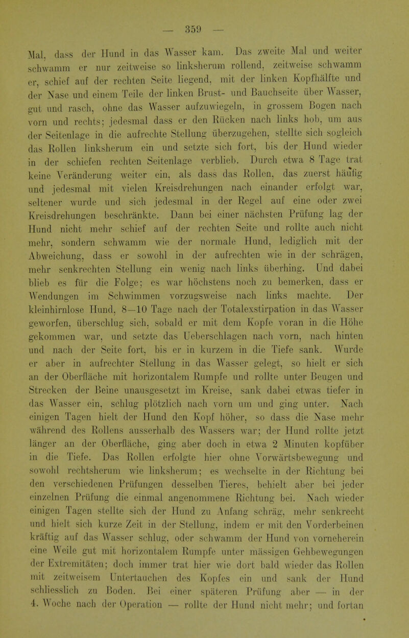 Mai. class tier llund in das Wasscr kam. Das zwcite Mai uiid wciter schwamra cr iiiir zeiiweise so linksherum rollend, zeitweise schwamm er, schief aid der recliten Seite liegend, rait der linken Kopfhalfte imd der Nase und einem Teile der linken Brust- und Bancliseite iiber Wasser, gut und rasch, ohne das Wasser aufzuwiegeln, in grossem Bogcn nach vorn imd reclits; jedesmal dass er den Riicken nach links hob, urn aus der Seitenlage in die aufrechte StcUung iiber-zugehen, stellte sich sogleich das Rollen linksherum ein und setzte sich fort, bis der Hund wieder in der schief en rechten Seitenlage verblieb. Durch etwa 8 Tage trat keine Veranderung weiter ein, als dass das Rollen, das zuerst haufig und jedesmal mit vielen Kreisdrehungen nach einander erfolgt war, seltener wurde und sich jedesmal in der Regel auf eine oder zwei Kreisdrehungen beschrankte. Dann bei einer niichsten Priifung lag der Hund nicht mehr schief auf der rechten Seite und rollte auch nicht mehr, sondern schwamm wie der normale Hund, ledighch mit der Abweichung, dass er sowohl in der aufrechten wie in der schriigen, mehr senkrechten Stellung ein wenig nach links iiberhing. Und dabei blieb es fiir die Folge; es war hochstens noch zu bemerken, dass er Wendungen im Schwimmen vorzugsweise nach links machte. Der kleinhirnlose Hund, 8—10 Tage nach der Totalexstirpation in das Wasscr geworfen, iiberschlug sich, sobald er mit dem Kopfe voran in die Hohe gekommen war, und setzte das Ueberschlagen nach vorn, nach hinten und nach der Seite fort, bis er in kurzem in die Tiefe sank. Wurde er aber in aufrechter Stellung in das Wasser gelegt, so hielt er sich an der Oberflache mit horizontalem Rumpfe und rollte unter Beugen und Strecken der Beine unausgesetzt im Kreise, sank dabei etwas tiefer in das Wasser ein, schlug plotzlich nach vorn um und ging unter. Nach einigen Tagen hielt der Hund den Kopf hoher, so dass die Nase mehr wahrend des RoUens ausserhalb des Wassers war; der Hund rollte jetzt langer an der Oberflache, ging aber doch in etwa 2 Minuten kopfiiber in die Tiefe. Das Rollen erfolgte hier ohne Vorwartsbewegung und sowohl rechtsherum wie linksherum; es wechselte in der Richtung bei den verschiedenen Prufungen desselben Tieres, behielt aber bei jeder einzelnen Prufung die einmal angenommene Richtung bei. Nach wieder einigen Tagen stellte sich der Hund zu Anfang schrag, mehr senkrecht und hielt sich kurze Zeit in der Stellung, indem er mit den Vorderbeinen kraftig auf das Wasser schlug, oder schwamm der Hund von vorneherein eine Weile gut mit horizontalem Rumpfe unter massigen Gehbewegungen der Extremitatcu; doch immer trat hier wie dort bald wieder das Rollen mit zeitweisem Untertauchen des Kopfes ein und sank der Hund schliesslich zu Boden. Bei einer spatoren Priifung aber — in der 4. Woche nach der Operation — rollte der Hund nicht mehr; und fortan