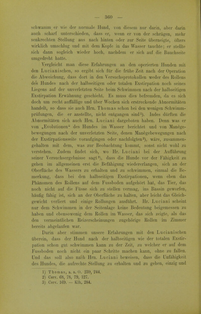 schwamm er wie dcr norniale llund, von diescni nur darin, abcr darin audi scharf imtcrschieden, dass er, wenn ei' von dcr schragen, mchr senkrccliten Stellung aiis nacli hinten oder zur Seite iibernoigte, ufters wirklich iimscliliig und mit dem Kopfe in das Wasser tauclitc; er stellte sicli dann sogleich wieder lioch, nachdein er sicli auf die Bauchseite umgedreht hatte. Vergleicht man diese Erfahrungen an den operierten llunden mit den Lucianischen, so ergibt sich fiir die friilie Zeit nach der Operation die Abweichimg, dass dort in den VersuchsprotokoUen weder des Rollens des Hundes nach der halbseitigen oder totalen Exstirpation noch seines Liegens auf der unverletzten Seite beim Schwimmen nacli der lialbseitigen Exstirpation Erwiilmung geschielit. Es muss dies befremden, da es sich doch um recht aufFalligc und liber Wochen sich erstreckendc Abnormitiiten handelt, so dass sie auch Hrn. Thomas schon bei den wenigen Schwimm- priifungen, die er anstellte, nicht entgangen sind^). Indes diirften die Abnormitaten sich aucli Hrn, Liiciani dargeboten haben. Denn was er von „Evolutionen des Hundes im Wasser berichtet und von Manege- bewegungen nach der unverletzten Seite, denen Manegebewegungen nach der Exstirpationsseite voraufgingen oder nachfolgten^), ware, zusammen- gehalten mit dem, was zur Beobachtung kommt, sonst nicht wohl zu verstehen. Zudem findet sich, wo Hr, Luciani bei der Auffuhrung seiner Versuchsergcbnisse sagt^), dass die Hunde vor der Fahigkeit zu gehen im allgemeinen erst die Befahigung wiedererlangen, sich an der Oberflache des Wassers zu erhalten und zu schwimmen, einmal die Bc- merkung, dass bei den halbseitigen Exstirpationen, wenn eben das Phiinomen des Rollens auf dem Fussboden aufgehort hat, das Tier, das noch nicht auf die Ftisse sich zu stellen vermag, ins Bassin geworfen, haufig fahig ist, sich an der Oberflache zu halten, aber leicht das Gleich- gewicht verliert und einige RoUungen ausfiihrt. Hr. Luciani scheint nur dem Schwimmen in der Seitenlagc keine Bedeutung beigemessen zu haben und ebensowenig dem RoUen im Wasser, das sich zeigle, als das den vermeintlichen Reizerscheinungen zugehorige Rollen im Zimmer bereits abgelaufen war. Darin aber stimmen unsere Erfahrungen mit den Lucianischen iiberein, dass der Hund nach der halbseitigen wie der totalen Exstir- pation schon gut schwimmen kann zu der Zeit, zu welcher er auf dem Fussboden noch nicht ein paar Schrittc machen kann, ohne zu f.illen. Und das soli also na'ch Hrn. Luciani bcweisen, dass die Unfiihigkeit des Hundes, die aufrechte Stellung zu erhalten und zu gehen, einzig und 1) Thomas, a. a. 0. 239, 244. 2) Cerv. 68, 78, 79, 127. 3) Cerv. 169. - Klh. 284.