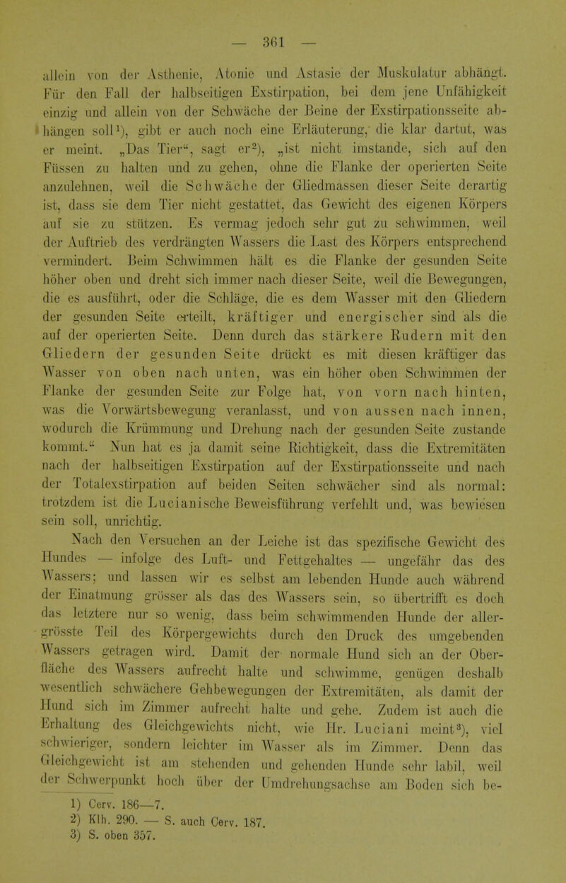 — 301 — allein von der Astlicnie, Atonic unci Astasie der Muskulatur abhangt. Fiir den Fall der halbseitigen Exstirpation, bei dem jene Unfiihigkeit einzig und allein von der Schwache der Beine der Exstirpationsseite ab- ' liiingen soil i), gibt er ancli noch eine Erlauterung,- die klai- dartiit, was er meint. „Das Tier, sagt er^), ,,ist nicht imstande, sicli auf den Fiissen zu halten iind zii gehen, ohne die Flanke der operierten Seite anzulehnen, weil die Schwache der Gliedmassen dieser Seite derartig ist, dass sie dem Tier nicht gestattet, das Gewicht des eigenen Korpers auf sie zu stiitzen. Es vermag jedoch sehr gut zu schwimmen, weil der Auftrieb des verdrangten Wassers die Last des Korpers entsprechend verinindert. Beini Schwimmen halt es die Flanke der gesunden Seite hohcr oben und dreht sich immer nach dieser Seite, weil die Bewegungen, die es ausfiihrt, oder die Schliige, die es dem Wasser mit den Gliedern der gesunden Seite e-rteilt, kraftiger und energischer sind als die auf der operierten Seite. Denn durch das starkere Rudern mit den Gliedern der gesunden Seite driickt es mit diesen kraftiger das Wasser von oben nach unten, was ein hoher oben Schwdmmen der Flanke der gesunden Seite zur Folge hat, von vornnachhinten, was die Yorwartsbewegung veranlasst, und von aussen nach innen, w^odurch die Kriimmung und Drehung nach der gesunden Seite zusiande kommt. Nun hat es ja damit seine Richtigkeit, dass die Extremitaten nach der halbseitigen Exstirpation auf der Exstirpationsseite und nach der Totalexstirpation auf beiden Seitcn schwacher sind als normal: trotzdem ist die Lucianische Beweisfilhrung verfelilt und, was bewiesen sein soil, unrichtig. Nach den Versuchen an der Leiche ist das spezilische Gewicht des Hundes — infolge des Luft- und Fettgehaltes — ungefahr das des AVassers; und lassen wir es selbst am lebenden Hunde audi wiihrend der Ematmung grosser als das des Wassers sein, so iibertrifft es doch das letztere nur so wenig, dass beim schwimmenden Hunde der aller- griisste Teil des Korpergewichts durch den Druck des umgebenden Wassers getragen wird. Damit der normale Hund sich an der Ober- Oache des Wassers aufrecht halte und scliwimme, geniigen deshalb wesentlich schwiichere Gehbewegungen der Extremitaten, als damit der Hund sich im Ziramer aufrecht halte und gehe. Zudem ist auch die Erhaltung des Gleichgewichts nicht, wie Hr. Luciani meint^), viel schwieriger, sondem leichter im Wasser als im Zimmer. Denn das Gleichgewicht ist am stehenden und gehenden Hunde sehr labil, weil der Schwerpunkt hoch iiber der LImdrehungsachse am Bodon sich be- 1) Cerv. 186—7. 2) Klh. 290. — S. auch Cerv. 187. 3) S. oben 357.