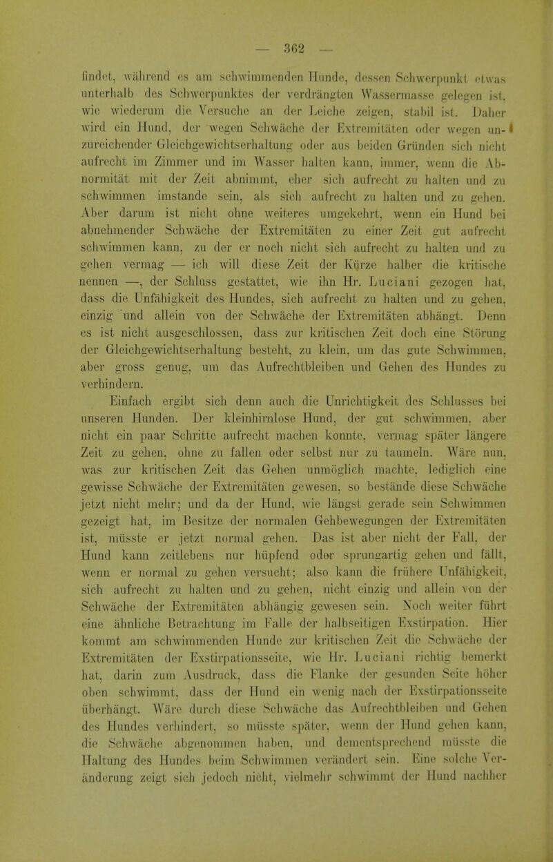 nncl(>(, wiilircnd os ;un schwimmondcn Hundc, dessen Schwcrpunki dwas unterhalb dcs Schwcrpiinktes der verdriingten Wassermasse gelegen isl. wie wiederum die Vcrsuclie an der Leiche zeigen, slabil ist. JJalier wird ein Hiind, der wegen Scliwache der ExtremiliiteQ oder wegen un-i zureichender Gleichgcwichtserlialtung oder aus beiden Grunden sicb nielit aufreclit im Zimmer und im Wasser halten kano, iiiimer, wcnn die Ab- normitiit iiiit dei- Zeit abnimmt, eher sich aufrecht zu halien und zii schwimmen imstande sein, als sicb aufreclit zu lialten und zu gehen. Aber darum ist niclit oline weiteres umgekehrt, wenn ein Hund bei abnehmender Schwache der Extreraitaten zu einer Zeit gut aufreclit scliAvimmen kann, zu der er noch nicht sich aufrecht zu halten und zu gehen vermag — icli will diese Zeit der Kiirze halber die kritische nennen —, der Schluss gestattet, wie ihn Hr, Luciani gezogen hat, dass die Unfiihigkeit des Hundes, sich aufrecht zu halten und zu gehen, einzig und allein von der Schwache der Extremitaten abhangt. Denn es ist nicht ausgeschlossen, dass zur kritischen Zeit doch eine Storung der Gleichgewiclitserhaltung besteht, zu klein, um das gute Schwimmen, aber gross genug, um das Aufrechtbleiben und Gehen des Hundes zu verhindern. Einfach ergibt sich denn auch die Unriclitigkeit des Schlusses bei unseren Hunden. Der kleinhirnlose Hund, der gut schwimmen, aber nicht ein paar Schritte aufrecht raachen konnte, vermag spatcr liingere Zeit zu gehen, ohne zu fallen oder selbst nur zu tamneln. Ware nun, was zur kritischen Zeit das Gehen unmogiich machte, lediglich eine gewisse Schwache der Extremitaten gewesen, so bestiinde diese Schwache jetzt nicht mehr; und da der Hund, wie langst gerade sein Schwimmen gezeigt hat, im Besitze der normalen Gehbewegungen der Extremitaten ist, miisste er jetzt normal gehen. Das ist aber nicht der Fall, der Hund kann zeitlebens nur hiipfend odor sprungartig gehen und fallt, wenn er normal zu gehen versucht; also kann die friibere Unfaliigkeit, sich aufrecht zu halten und zu gehen, nicht einzig und allein von der Schwache der Extremitaten abhangig gewesen sein. Noch welter fiihrt eine iihnliche Betrachtung im Falle der halbseitigen Exstirpation. Hier komrat am schwimmenden Hunde zui- kritischen Zeit die Schwache der Extremitaten der Exstirpationsseite, wie Hr. Luciani richlig bemerkt hat, darin zum Ausdruck, dass die Flanke der gesunden Seite holier oben schwimmt, dass der Hund ein wenig nach der Exstirpationsseite iiberhangt. Ware durcli diese Schwache das Aufrechtbleiben und Gehen des Hundes verhindert, so miisste spiiter, wenn der Hund gehen kann, die SchAvache abgenommen baben, und demcntsprechend miisste die Flaltung des Hundes beim Schwimmen veriindert sein. Eine solche Ver- iinderung zeigt sich jedoch nicht, vielmehr schwimmt der Hund naclihcr