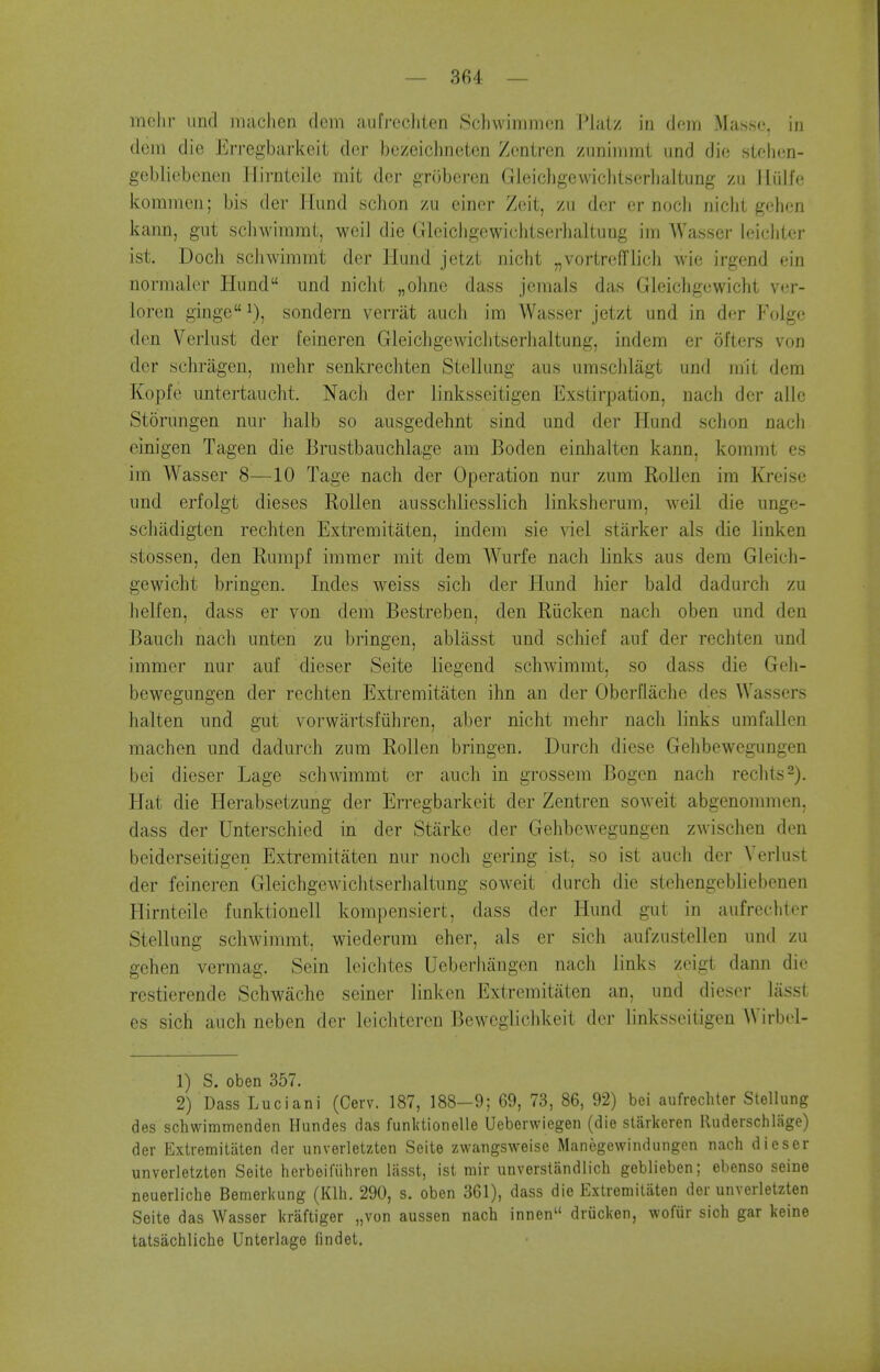 mclir und iiiaclien dcm aufrccliten Schwimmen Plalz in dera Masse, in dcin die Erregbarkeii der bczeiclinotcn Zcntren zuniirirat und die stelien- gebliebenen Hirnieile mit der groberen Gleichgewicht.serlialtung zii iliilfe kommen; bis der liund schon zu einer Zeit, zii der er nocli niclit gehen kann, gut scliwimmt, weil die Glcicligewichtserlialtung im Wasser leicliicr ist. Doch scliwimmt der Hund jetzt nicht „vortrefflich wie irgend ein normalcr Hund und niclit „olme dass jemals das Gleichgewicht ver- loren ginge\), sondern verrat auch im Wasser jetzt und in der Folge den Verlust der feineren Gleicligewiclitserhaltung, indem er ofters von der schriigen, mehr senkrechten Steilung aus umsclilagt und mit dera Kopfe untertaucht. Nach der linksseitigen Exstirpation, nacli der aile Storungen nur ]ialb so ausgedehnt sind und der Hund sclion nach cinigen Tagen die Brustbauchlage am Boden einhalten kann, kommt es im Wasser 8—10 Tage nach der Operation nur zum Rollen im Kreise und erfolgt dieses Rollen ausschlicsslich linksherum, weil die unge- scliadigten rechten Extremitaten, indem sie viel starker als die linken stossen, den Rumpf immer mit dem Wurfe nach links aus dem Gleich- gewicht bringen. Indes weiss sich der Hund hier bald dadurch zu helfen, dass er von dem Bestreben, den Riicken nach oben und den Bauch nacli unten zu bringen, ablasst und schief auf der rechten und immer nur auf dieser Seite liegend schwimmt, so dass die Geh- bewegungen der rechten Extremitaten ihn an der Oberflache des Wassers halten und gut vorwartsfiihren, aber nicht mehr nach links umfallen machen und dadurch zum Rollen bringen. Durch diese Gehbewegungen bei dieser Lage schwimmt or auch in grossem Bogcn nach rechts^). Hat die Herabsetzung der Erregbarkeit der Zentren soweit abgenommen, dass der Unterschied in der Starke der Gehbewegungen zwischen den beiderseitigen Extremitaten nur noch gering ist, so ist auch der Yerlust der feineren Gleichgewichtserhaltung soweit durch die stehengebliebenen Hirnteile funktionell kompensiert, dass der Hund gut in aufreclitcr Steilung schwimmt, wiederum eher, als er sich aufzustellen und zu gehen vermag, Sein leichtes Ueberhangen nach links zcigt dann die rcstierende Schwache seiner linken Extremitaten an, und dieser lasst es sich auch neben der leichtercn Bewcgiichkeit der linksseitigen Wirbel- 1) S. oben 357. 2) Dass Luciani (Cerv. 187, 188-9; 69, 73, 86, 92) bei aufrecliter Steilung des schwimmenden Hundes das funktionelle Ueberwiegen (die starkeren Ruderschlage) der Extremitaten der unverletzten Seite zwangsweise Manegewindungen nach dieser unverletzten Seite herbeifiihren lasst, ist mir unverstandlich geblieben; ebenso seine neuerliche Bemerkung (Klh. 290, s. oben 361), dass die Extremitaten der unverletzten Seite das Wasser kraftiger „von aussen nach innen driicken, wofiir sich gar keine tatsachliche Unterlage findet.