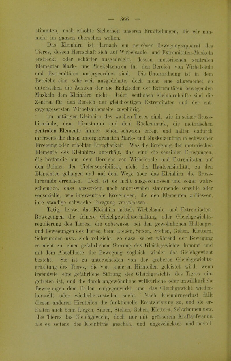 — 36fi — stimmten, nocJi crholitc Siclierlicit unsoren l!]rmiUelun^:^en, die wir nun- mehr im ganzen iibersehcn wollen. Das Kleinliirn ist tiarnacli ein ncrvoser Bewegunf2;sapparat dcs Tieres, dessen Herrscliaft sicli auf WirbcLsaule- und Exlrcinitaton-MuskclD erstreckt, oder scliarfcr ausgedriickt, dessen motorisclien zentralen Elementen Mark- nnd Muskelzentren fiir den Bereich von Wirbelsaule und Extremitaten iintergeordnet sind. Die Unierordnuog ist in deiii Bereiche eine sehr weit ausgcdelinte, doch niclit eine allgemeinc; so nnterstehen die Zcntren der die Endglieder der Extremitaten bewcgenden Muskeln dem Kleinliirn nicht. Jeder seitliclien Kleinliirnhalfte sind die Zentren fiir den Bereich der gieicliseitigen Extremitaten und der ent- gegengesetztcn Wirbelsaulenseite zugehorig.' Im untatigen Kleinhirn des wachen Tieres sind, wie in seinei- Gross- hirnrinde, dem Hirnstamm und dem Ruckenmark, die motorisclien zentralen Elemente immer sclion schwach erregt und halten dadurch ihrerseits die ihnen untergeordneten Mark- und Muskelzentren in sclnvacher Erregung oder erhohter Erregbarkeit. Was die Erregung der motorisclien Elemente des Kleinhirns unterhalt, das sind die sensiblen Erregungen, die bestandig aus dem Bereiche von Wirbelsaule und Extremitaten auf den Bahnen der Tiefensensibilitat, nicht der ELautsensibilitiit, zu den Elementen gelangen und auf dem Wege iiber das Kleinhirn die Gross- hirnrinde erreichen. Doch ist es nicht ausgeschlossen und sogar wahr- scheinlich, dass ausserdem noch anderswoher stammende sensible oder sensorielle, wie interzentrale Erregungen, die den Elementen ziifliessen, ihre standige schwache Erregung veranlassen. Tiitig, leistet das Kleinhirn mittels Wirbelsaule- und Extremitaten- Bewegungen die feinere Gleichgewichtserhaltung oder Gleichgewiehts- regulierung des Tieres, die unbewusst bei den gewOhnlichen lialtungen und Bewegungen des Tieres, beim Liegen, Sitzen, Stchcn, Gehen, Klettei-n, Schwimmen usw. sich vollzicht, so dass selbst wahrend der Bewegung es nicht zu einer gefahrlichen Storung des Gleichgewichls kommt und mit dem Abschlusse der Bewegung sogleich wieder das GleichgeAviclit besteht. Sie ist zu unterscheiden von der groberen Gleichgewichts- erhaltung des Tieres, die von andcren Hirnteilen geleistet wird, wenn irgendwie eine gefahrliche Storung des Gloichgewichts des Tieres cin- getreten ist, und die durch ungewohnliche willkiirlichc oder unwillkiirliche Bewegungen dem Fallen cntgcgenwirkt und das Gleichgewicht wicder- herstellt oder wiederherzustellen suclit. Nach Kleinhirnverlust fallt diesen anderen Hirnteilen die funktionelle Ersatzlcistung zu, und sie er- halten auch beim Liegen, Sitzen, Stehen, Gehen, Klettern, Schwimmen usw. des Tieres das Gleichgewicht, doch niir mit grosserem Kraftaufwandc, als es seitens des Kleinhirns geschah, und ungescliickter und unvoll