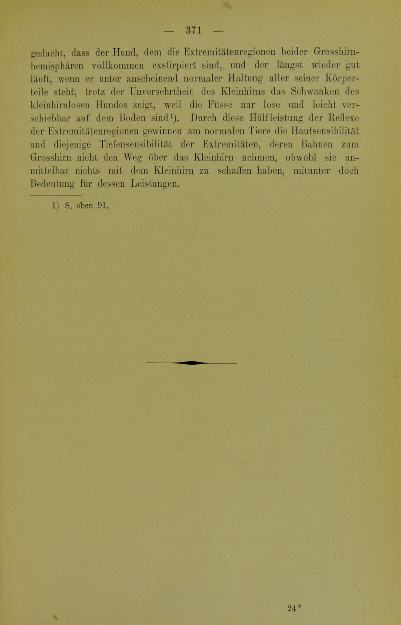 gedacht, dass der Hnnd, dem die Extremitatenregionen beider Grosshirn- hemisphiircn vollkommen cxstirpiert sind, iind der langst wicdcr gut liiuft, wenn cr iinter anscheincnd normaler Haltimg aller seiner Korper- teilc steht, trotz der Unversehrtheit des Kleinhirns das Schwanken des kloinhirnlosen Hiindes zeigt, weil die Fiisse niir lose und leicht ver- schiebbar aiif dem Boden sind^). Durch diese Hiilfieistung der Reflexe der Extremitatenregionen gewinnen am normalcn Tiere die Hautsensibilitat und diejenige Tiefensensibilitiit der Extremitaten, deren Bahnen zum Grosshirn nicht den Weg iiber das Kleinhirn nelimen, obwohl sie un- mittelbar nichts mit dem Kleinhirn zu schaffen haben, mitunter doch Bedeutung fiir dessen Leistungen. 1) S. oben 91. 24*