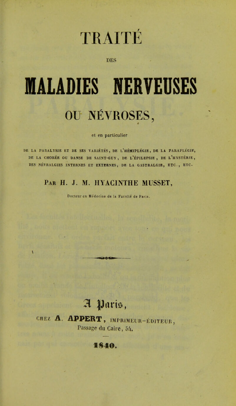 TRAITE DES MALADIES NERVEUSES OU NfiVROSES, 4 et en parliculier DE LA PARALYSIE ET DE SES VARIETIES, DE l'heMIPLEGIE , DE LA PARAPLF.GIF, DE LA CHOREE OU DANSE DE SAINT-GUY , DE l'ePILEPSIE , DE l'hYSTERTE , DES NEVRALGIES INTERNES ET EXTERNES, DE LA GASTRALGIB, ETC., ETC Par H. J. M. HYACINTHE MUSSET, Docteurcn Medecine de la Facnlt£ de Paris. 3 Ileitis, CHEZ A. APPERT, IMTRIMEUR —EDITEUR - Passage du Caire, Mi. 1840.