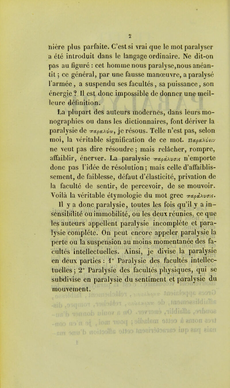 niere plus parfaite. C'cstsi vrai que le mot paralyser a ete inlroduit dans le langage ordinaire. Ne dit-on pas au figure: cet hommenous paralyse,nous anean- tit; ce general, par une fausse manoeuvre, a paralyse l'armee, a suspendu ses facultes, sa puissance, son energie ? II est done impossible de donner une meil- leure definition. La plupart des auteurs modernes, dans leursmo- nographies ou dans les dictionnaires, font deriver la paralysie de 7rap&*va, jc resous. Telle n'est pas, selon moi, la veritable signification de ce mot. nctpaxvew ne veut pas dire resoudre; mais relacher, rompre, affaiblir, enerver. La paralysie Trapdxvirii n'emporte done pas I'idee de resolution; mais celle d'affaiblis- sement, de faiblesse, defaut d'elasticite, privation de la faculte de sentir, de percevoir, de se mouvoir. Voila la veritable etymologie du mot grec TrapdxvtTis. 11 y a done paralysie, toutes les fois qu'il y a in- sensibilile ouimmobilile, ou les deuxreunies. ce que les auteurs appellent paralysie incomplete et para- lysie complete. On peut encore appeler paralysie la perte ou la suspension au moins momentanee des fa- cultes intellectuelles. Ainsi, je divise la paralysie en deux parties: 1° Paralysie des facultes intellec- tuelles ; 2° Paralysie des facultes physiques, qui sc subdivise en paralysie du sentiment et paralysie du mouvement.