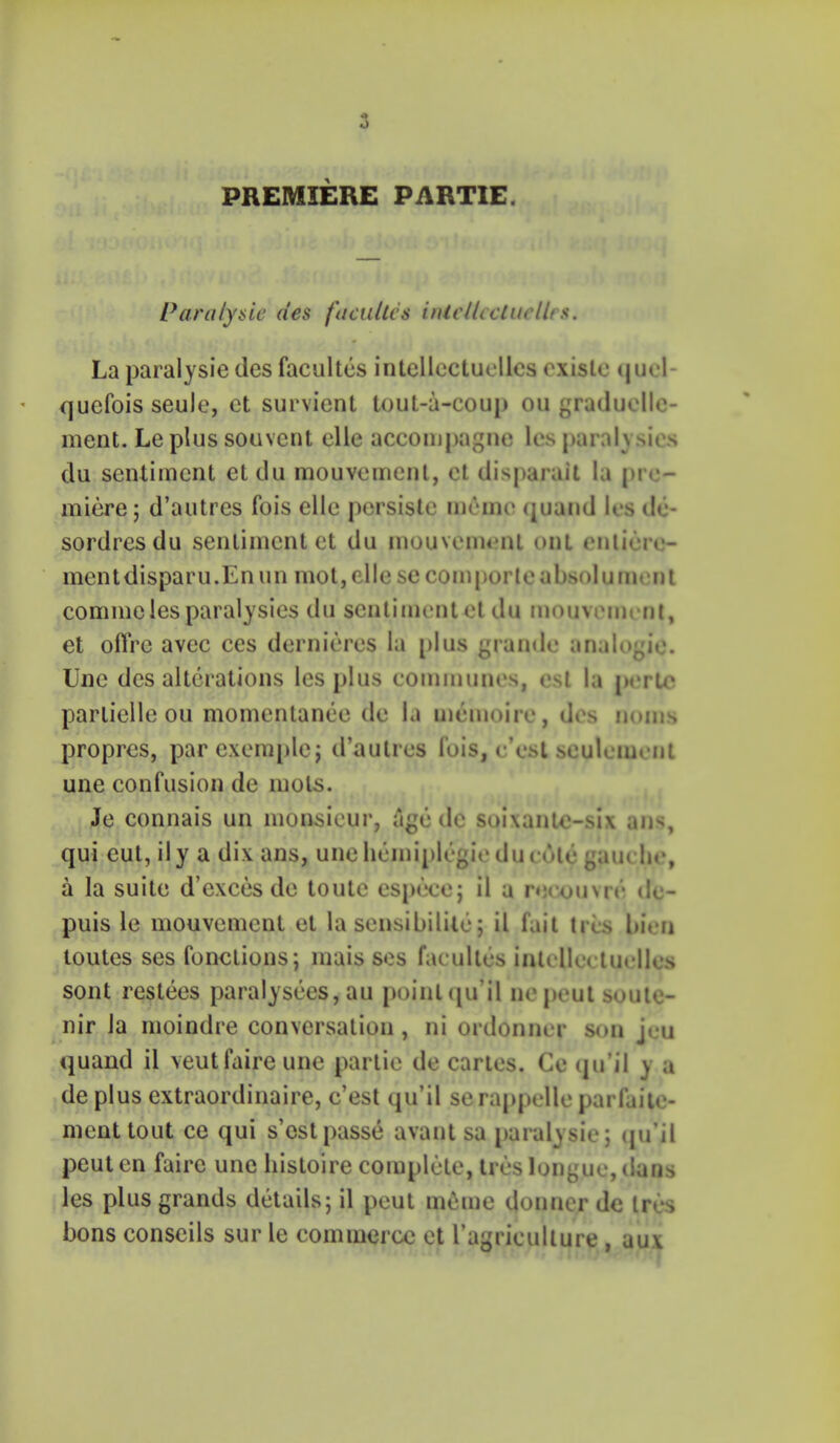 PREMIERE PARTIE. Paralyaic des facultcs inieUccluelles. La paralysie des facultes intellcctuellcs oxislo cjuol- quefois seuJe, ct survient tout-a-coup ou graduelle- ment. Le plus souvcnt elle accompagnc les paralysics clu sentiment et du mouvemcnt, ct disparait la pre- miere; d'autres fois elle persistc meme quand les de- sordresdu sentiment et du mouvemenl out entiere- mentdisparu.Enun mot,elle secomporteabsolumcnt commelesparalysies du sentiment et du mouvemcnt, et oflre avec ces dernicres la plus grande analogic. Une des alterations les plus communes, est la perte parlielle ou momentanee de la memoire, des noms propres, parexemple; d'autres fois, e'est seulement une confusion de mols. Je connais un monsieur, age dc soixantc-six ans, qui eut, ily a dix ans, unehemiplegiedu cole gauc he, a la suite d'exces de toute espece; il a recouvre dc- puis le mouvemcnt et la sensibilize; il fait ties bien toutes ses fonclions; mais scs facultes intcllcctucllcs sont restees paralysers, au pointqu il nepcut soute- nir la moindre conversation, ni ordonner son jeu quand il veutfaire une parlie de cartes. Ce qu'il y a de plus extraordinaire, e'est qu'il se rappellc parfaite- nienttout ce qui s'ostpasse avant sa paralysie; qu'il peut en faire une histoire complete, ires longue, dans les plus grands details; il peut mthne donnerde Ires bons conscils sur le commerce et 1'agriculture, aux