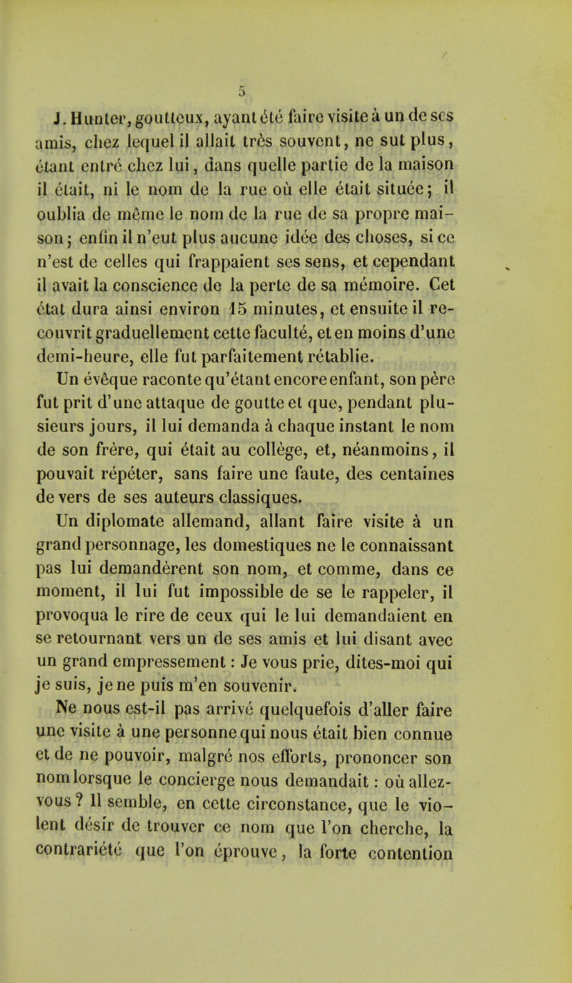 J. Hunter, gouttcux, ayanttHe fairc visile a un dc ses amis, chez lequel il allait tres souvent, ne sut plus, etant cntrc chez lui, dans quelle partie de la maison il etait, ni le nom de la rue ou elle etait situee; il oublia de meme le nom dc la rue de sa propre mai- son j enfiniln'eut plus aucune idee des choses, sice n'est de celles qui frappaient ses sens, et cependant il avait la conscience de la perte de sa memoire. Cet 6tat dura ainsi environ 15 minutes, etensuiteil re- couvrit graduellement cette faculty, eten moins d'unc demi-heure, elle fut parfaitement retablie. Un eveque raconte qu'etant encore enfant, son pere fut prit d'unc attaque de goutteet que, pendant plu- sieurs jours, il lui demanda a chaque instant le nom de son frere, qui etait au college, et, neanmoins, il pouvait repeter, sans faire une faute, des centaines de vers de ses auteurs classiques. Un diplomate allemand, allant faire visite a un grand personnage, les domestiques ne le connaissant pas lui demanderent son nom, et comme, dans ce moment, il lui fut impossible de se le rappeler, il provoqua le rire de ceux qui le lui demandaient en se retournant vers un de ses amis et lui disant avec un grand empressement: Je vous prie, dites-moi qui je suis, jene puis m'en souvenir. Ne nous est-il pas arrive quelquefois d'aller faire une visite a une personnequi nous etait bien connue et de ne pouvoir, malgre nos efforts, prononcer son nomlorsque le concierge nous demandait: ouallez- vous? 11 semble, en cette circonstance, que le vio- lent desir de trouver ce nom que Ton cherche, la contrariete que Ton eprouve, la forte contention