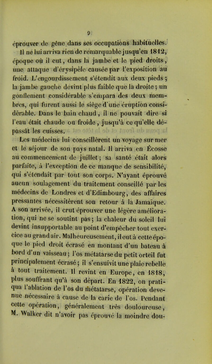 eprouver do gene dans ses occupations habituelles. 11 ne lui arriva rien de remarquable jusqu'en 4812, epoque ou il cut, dans la jambe et le pied droits, une attaque d'erysipele causee par l'exposition au froid. L'engourdissement s'etendit aux deux pieds ; la jambe gauche devint plus faible que la droite; un gonflement considerable s'em para des deux mem- bres, qui furent aussi le siege d'une eruption consi- derable. Dans le bain chaud, il ne pouvait dire si i'eau etait chaude ou froide, jusqu'a cequ'elle de- passat les cuisses. Les medecins lui conseillerent un voyage sur mer et le scjour de son pays natal. II arriva en ficosse au commencement de juillet; sa sante etait alors parfaite, a l'exception de ce manque de sensibilite, qui s'etendait par tout son corps. N'ayant eprouve aucun soulagement du traitement conseille par les medecins de Londres et d'Edimbourg, des affaires pressantes necessiterent son retour a la Jamaique. A son arrivee, il crut eprouver une legere ameliora- tion, qui nese soutint pas; la chaleur du soleil lui devint insupportable au point d'empecher tout exer- cice au grand air. Malheureusement, ileut a cetteepo- que le pied droit ecrase en montant d'un bateau a bord d'un vaisseau; l'os metalarse du petit orteil fut principalement ecrase; il s'ensuivituneplaierebelle a tout traitement. 11 revint en Europe, en 1818, plus souffrant qu'a son depart. En 1822, on prati- qua l'ablation de Tos du metalarse, operation deve- nue necessaire a cause de la carie de l'os. Pendant cette operation, generalement tres douloureuse, M. Walker dit n'avoir pas eprouve la moindre dou-