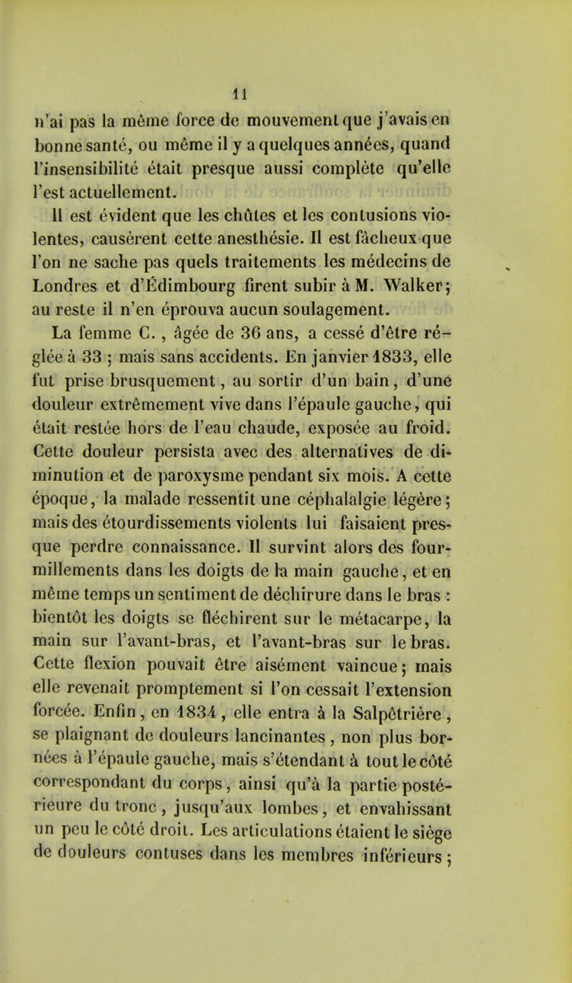 n'ai pas la meme force de mouvemenlque j'avaisen bonne sante, ou meme il y a quelques ann£es, quand l'insensibilite etait presque aussi complete qu'elle Test actuellement. 11 est evident que les chutes et les contusions vio- lentes, causerent cette anesthesie. II est facheux que l'on ne sache pas quels traitements les medecins de Londres et d'Edimbourg firent subir a M. Walker; au reste il n'en eprouva aucun soulagement. La femme C., agee de 36 ans, a cesse d'etre re- glee a 33 ; mais sans accidents. En janvier 1833, elle fut prise brusquement, au sortir d'un bain, d'une douleur extremement vive dans 1'epaule gauche, qui etait restee hors de l'eau chaude, exposee au froid. Cette douleur persista avec des alternatives de di- minution et de paroxysme pendant six mois. A cette epoque, la malade ressentit une cephalalgie legere; mais des etourdissements violents lui faisaient pres- que perdre connaissance. II survint alors des four- millements dans les doigts de la main gauche, et en meme temps un sentiment de dechirure dans le bras : bientot les doigts se flechirent sur le metacarpe, la main sur l'avant-bras, et l'avant-bras sur lebras. Cette flexion pouvait etre aisement vaincue; rnais elle revenait promptement si Ton cessait l'extension forcee. Enfin, en 1831, elle entra a la Salpetriere, se plaignant de douleurs lancinantes, non plus bor- nces a 1'epaule gauche, mais s'etendant a tout le cote correspondant du corps, ainsi qu'a la partie poste- rieure du tronc, jusqu'aux lombes, et envahissant un peu le cote droit. Les articulations etaient le siege de douleurs contuses dans les membres inftrieurs ;