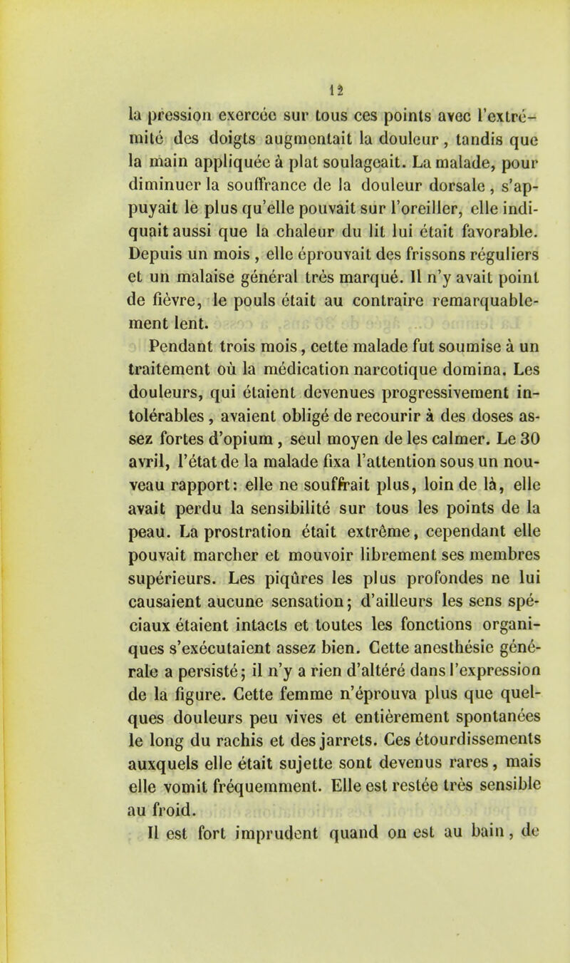 la pression exercee sur lous ces points avec l'extre- mite dcs doigts augmentait la douleur, tandis que la main appliquee a plat soulagcait. La rnalade, pour diminucr la souffrance de la douleur dorsale, s'ap- puyait le plus qu'elle pouvait sur l'oreiller, elle indi- quait aussi que la chaleur du lit lui etait favorable. Depuis un mois , elle eprouvait des frissons reguliers et un malaise general tres marque. II n'y avait point de fievre, le pouls etait au contraire remarquable- ment lent. Pendant trois mois, cette malade fut soumise a un traitement ou la medication narcotique domina. Les douleurs, qui elaient devenues progressivement in- tolerables, avaient oblige de recourir a des doses as- sez fortes d'opium , seul moyen de les calmer. Le 30 avril, l'etat de la malade fixa l'attention sous un nou- veau rapport: elle ne souffrait plus, loin de la, elle avait perdu la sensibilite sur tous les points de la peau. La prostration etait extreme, cependant elle pouvait marcher et mouvoir librement ses membres superieurs. Les piqures les plus profondes ne lui causaient aucune sensation; d'ailleurs les sens spe- ciaux etaient intacts et toutes les fonctions organi- ques s'executaient assez bien. Cette anesthesie gene- rale a persiste; il n'y a rien d'altere dans I'expression de la figure. Cette femme n'eprouva plus que quel- ques douleurs peu vives et entierement spontances le long du rachis et des jarrets. Ces etourdissements auxquels elle etait sujette sont devenus rares, mais elle vomit frequemment. Elle est restee tres sensible au froid. II est fort imprudent quand on est au bain, de