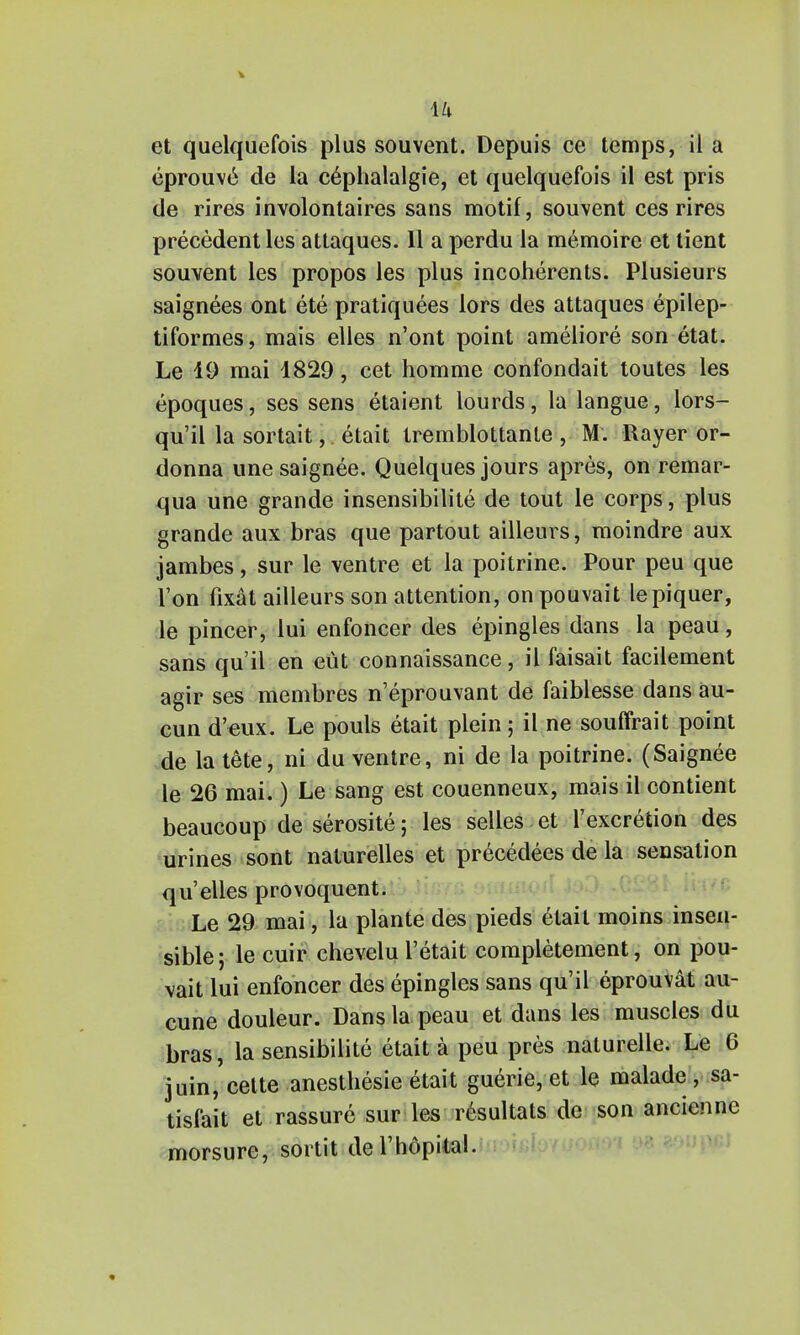 eprouve de la c^phalalgie, et quelquefois il est pris de rires involontaires sans motif, souvent ces rires precedent les attaques. 11 a perdu la memoire et tient souvent les propos les plus incoherents. Plusieurs saignees ont ete pratiquees lors des attaques epilep- tiformes, mais elles n'ont point ameliore son etat. Le 19 mai 1829, eet homme confondait toutes les epoques, ses sens etaient lourds, la langue, lors- qu'il la sortait,. etait tremblottante , M. Rayer or- donna une saignee. Quelques jours apres, on remar- qua une grande insensibilite de tout le corps, plus grande aux bras que partout ailleurs, moindre aux jambes, sur le ventre et la poitrine. Pour peu que Ton fixat ailleurs son attention, on pouvait lepiquer, le pincer, lui enfoncer des epingles dans la peau, sans qu'il en eut connaissance, il faisait facilement agir ses membres n'eprouvant de faiblesse dans au- cun d'eux. Le pouls etait plein; il ne souffrait point de la tete, ni du ventre, ni de la poitrine. (Saignee le 26 mai.) Le sang est couenneux, mais il contient beaucoup de serosite; les selles et l'excretion des urines sont naturelles et precedees de la sensation qu' elles provoquent. Le 29 mai, la plante des pieds etait moins insen- sible; le cuir chevelu l'etait completement, on pou- vait lui enfoncer des epingles sans qu'il eprouvat au- cune douleur. Dans la peau et dans les muscles du bras, la sensibilite etait a peu pres nalurelle. Le 6 3uin,'cette anesthesie etait guerie, et le maladc , sa- tisfait et rassure sur les r6sultats de son ancienne morsure, sortit del'hdpital.