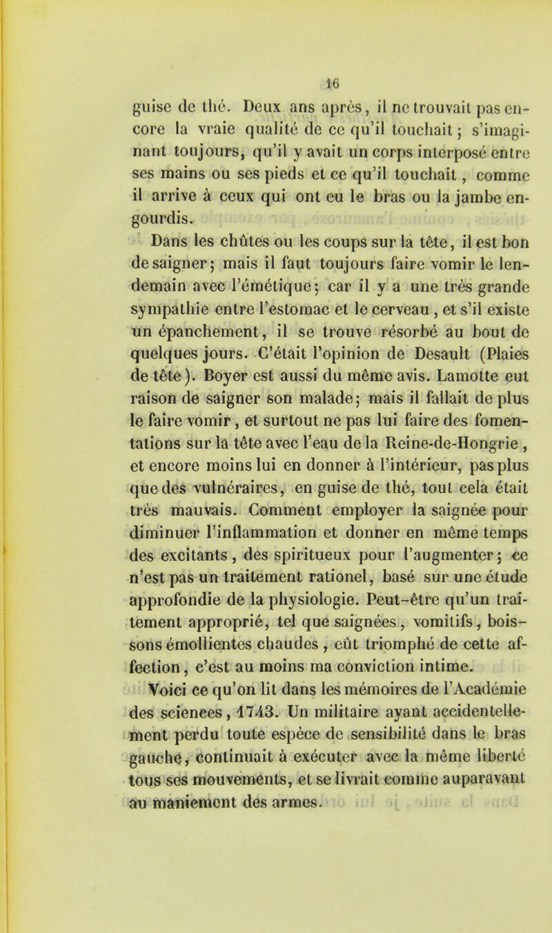 guise de the. Deux ans apres, il netrouvait pas en- core la vraie qualite de ce qu'il touchait; s'imagi- nant toujours, qu'il y avait un corps interpose entre ses mains ou ses pieds et ce qu'il touchait, comme il arrive a ceux qui ont eu le bras ou la jambe en- gourdis. Dans les chutes ou les coups sur la tete, il est bon desaigner; mais il faut toujours faire vomir le len- demain avec l'emetique; car il y a une tres grande sympathie entre l'estomac et le cerveau , et s'il existe un epanchement, il se trouve resorbe au bout de quelques jours. C'etait l'opinion de Desault (Plaies de t&te). Boyer est aussi du raeme avis. Lamotte eut raison de saigner son malade; mais il fallait de plus le faire vomir, et surtout ne pas lui faire des fomen- tations sur la tete avec l'eau de la Reine-de-Hongrie , et encore moinslui en donner a l'interieur, pas plus que des vulneraires, en guise de the, tout cela etait tres mauvais. Comment employer la saignee pour diminuer l'inflammation et donner en meme temps des excitants , des spiritueux pour Paugmenter j ce n'est pas un traitement rationel, base sur une etude approfondie de la physiologic Peut-etre qu'un trai- tement approprie, tel que saignees, vomitifs, bois- sons emollientes chaudes , eut triomphe de cette af- fection , e'est au moins ma conviction intime. Voici ce qu'on lit dans les memoires de l'Academie des sciences, 1743. Un militaire ayant accidentelle- ment perdu toute espece de sensibilite dans le bras gauche, continuait a executer avec la meme libei tc tous ses mouvements, et se livrait comme auparavani au maniement des armes.