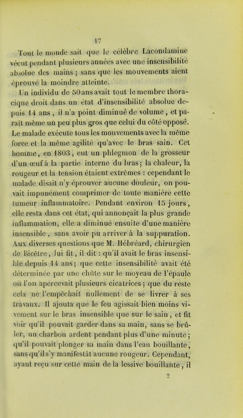 Tout le monde sail quo Ie celebrc Lacondamine vecut pendant plusieurs annees avec unc insensibilile abiolue des mains; sans que les mouvements aient eprouve la inoindre atteinte. Un individu de 50ansavait tout lemembre thora- cique droit dans un etat d'insensibilite absolue de- puis 14 ans , iJ n'a point diminue dc volume, et pa- rait meme un peu plus g^ros que celui du cote oppose. Le malade execute tous les mouvements avec la meme force et la meme agilite qu'avec le bras sain. Cet homme, en 4803, eut un phlegmon de la grosseur d'un oeuf a la partie interne du bras; la chaleur, la rougeur et la tension etaient extremes : cependant le malade disait n'v eprouver aucune douleur, on pou- vait impunement comprimer de toute maniere cette lumeur inflammatoire. Pendant environ 15 jours, elle resta dans cet etat, qui annoncait la plus grande inflammation, elle a diminue ensuite d'une maniere insensible , sans avoir pu arriver a la suppuration. Aux diverses questions que M. Hebreard, chirurgien de Bicetre , lui fit, il dit : qu'il avait le bras insensi- ble depuis 14 ans; que cette insensibilile avait etc determinee par une chute sur le moyeau de 1'epaule oil Ton apercevait plusieurs cicatrices; que du reste ccla ne rempechait nullement de se livrer a ses travaux. II ajouta que le feu agissait bien moins vi- vcment sur le bras insensible que sur le sain, et fit \nir qu'il pouvait garder dans sa main, sans se bru- ler, un charbon ardent pendant plus d'une minute ; qu'il pouvait plonger sa main dans l'eau bouillante, sans qu'il s'y manifestat aucune rougeur. Cependant, ayant rer;u sur cette main de la lessive bouillante, il 5