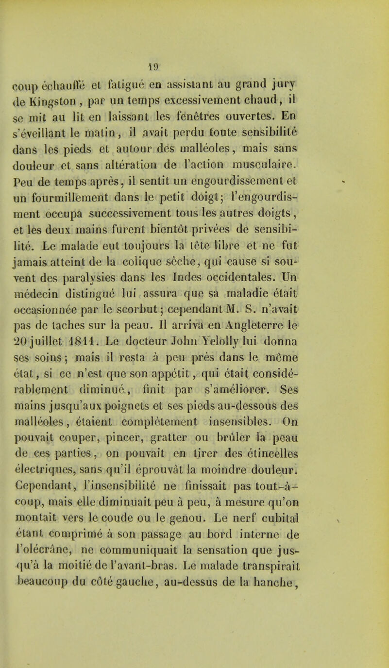 coupechaulfe el fatigue en assistant au grand jury <le Kingston , par un temps excessivement chaud, il se mit au lit en laissant les fenetres ouvertcs. En s'eveillant le matin, il avait perdu toute sensibilite dans les pieds et aulour des malleoles, mais sans doulcur et sans alteration de Taction musculaire. Peu de temps apres, il sentit un engourdissement et un fourmillement dans le petit doigt; l'engourdis- ment occupa successivement tons les autres doigts, et les deux mains furent bientot privees de sensibi- lite. Le malade eut toujours la tete libre et ne fut jamais atteint de la colique seche, qui cause si sou- vent des paralysies dans les Indes occidentales. Un medecin distingue lui assura que sa maladie etait occasionnee par le scorbut; cependant M. S. n'avait pas de laches sur la peau. II arriva en Angleterre le SOjuillet 4811. Le docteur John Yelolly lui donna ses soins*, mais il resta a peu pres dans le meme elat, si ce n'est que son appetit, qui etait conside- rablement diminue, finit par s'ameliorer. Ses mains jusqu'aux poignets et ses pieds au-dessous des malleoles, ^taient completement insensibles. On pouvait couper, pincer, gratter ou bruler la peau de ces parties, on pouvait en tirer des etincelles electriques, sans qu'il eprouvat la moindre douleur. Cependant, 1'insensibilile ne finissait pas tout-a- coup, mais elle diminuait peu a peu, a mesure qu'on montait vers le coude ou le genou. Le nerf cubital etant comprime a son passage au bord interne de l'olecrane, ne communiquait la sensation que jus- qu'a la moitie de l'avant-bras. Le malade transpirait beaucoup du cote gauche, au-dessus de la hanche,