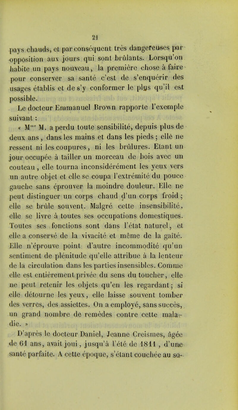 pays chauds, et par consequent tres dangereuees par opposition aux jours qui sont brulants. Lorsqu'on habite un pays nouveau, la premiere chose a faire pour conserver sa sante e'est de s'enquerir des usages etablis et de s'y conformer le plus qu'il est possible. Le docteur Emmanuel Brown rapporte l'exemplc suivant: « Mme M. a perdu toute sensibilite, depuis plus de deux ans, dans les mains et dans les pieds ; elle ne ressent ni lescoupures, ni les brulures. Etant un jour occupee a tailler un morceau de bois avec un couteau, elle tourna inconsiderement les yeux vers un autre objet et elle se coupa l'extremite du pouce gauche sans eprouver la moindre douleur. Elle ne peut distinguer un corps chaud d'un corps froid • elle se brule souvent. Malgre celte insensibilite, elle se livre a toutes ses occupations domestiques. Toutes ses fonctions sont dans l'etat naturel, et elle a conserve de la \ivacite et meme de la gaite. Elle n'eprouve point d'autre incommodite qu'un sentiment de plenitude qu'elle attribue a la lenteur de la circulation dans les parties insensibles. Comme elle est entierement privee du sens du toucher, elle ne peut retenir les objets qu'en les regardant; si elle detourne les yeux, elle laisse souvent tomber des verres, des assiettes. On a employe, sanssucces, un grand nombre de remedes contre cette mala^ die. » D'apres le docteur Daniel, Jeanne Greismes, agee de 61 ans, avait joui, jnsqu'a l'et6 de 1811 , d'une sante parfaite. A cette epoque, s'etant couchee au so-