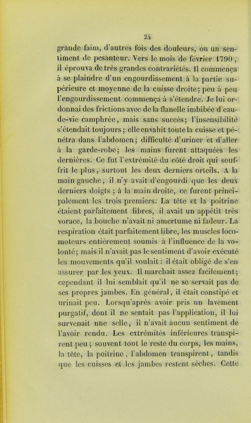 grande faim, d'autres fois des doulcurs, ou un sen- timent de pesanteur. Vers le mois de fevrier 1790, il eprouva detres grandes contrarietes. 11 commenca a se plaindre d'un engourdissement a la partie su- perieure et moycnne de la cuisse droite; peu a peii 1'engourdissement commenca a s'etendre. Je lui or- donnai des frictions avec dela flanelle imbibee d'eau- de-vie camphree, mais sans succes; l'insensibilile s'etendait toujours; elleenvahit toutela cuisse el pe- netra dans I'abdomen; difficulty d'uriner et d'aller a la garde-robe; les mains furent attaquees les dernieres. Ce fut 1'extremiLe du cote droit qui souf- frit le plus, surtout les deux derniers orteils. A la main gauche, il n'y avait d'engourdi que les deux derniers doigts j a la main droite, ce furent princi- palement les trois premiers. La tete et la poitrinc etaient parfaitement libres, il avait un appetit tres vorace, la bouche n'avait ni amertume ni fadeur. La respiration etait parfaitement libre, les muscles loco- moteurs entierement soumis a l'influence de la vo- lonte; mais il n'avait pas le sentiment d'avoir execute les mouvemenls qu'il voulait: il etait oblige de s'en assurer par les yeux. Il marchait assez facilement; cependant il lui semblait qu'il ne se servait pas de ses propres jambes. En general, il etait constipe et urinait peu. Lorsqu'apres avoir pris un lavement purgatif, dont il ne sentait pas Implication, il lui survenait une sclle, il n'avait aucun sentiment de l'avoir rendu. Les extremites inferieures transpi- rent peu ; souvent tout le reste du corps, les mains, la tete, la poitrinc, I'abdomen transpirenl, landis (jue les cuisses et les jambes rcstenl seclies. Cello