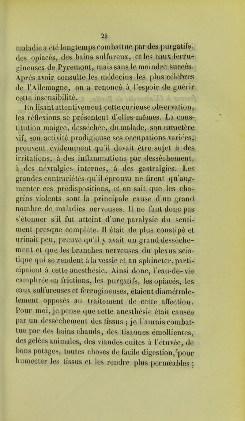 maladic a ele longtemps combattue par des purgatifs, des opiaces, des bains sulfureux, et les eaux ferru- gineuses de Pyremont, maissans lemoindre succes. Apres avoir consulte les.medecins les plus celebres de l'Allcmagne, on a renonce a 1'espoir de guerir cetle insensibilite. En lisantatlenliveraent cettecurieuse observation, les reflexions se presentent d'elles-m6mes. La cons- titution maigre, dessechee, dumalade, soncaractere vif, son aclivite prodigieuse ses occupations varices, prouvent evidemment qu'il devait elre sujet a des irritations, a des inflammations par dessechement, a des nevralgies internes, a des gastralgies. Les grandes contrarietes qu'il eprouva ne firent qu'aug- menter ces predispositions, et on sait que les cha- grins violents sont la principale cause d'un grand nombre de maladies nerveuses. 11 ne faut done pas s'elonner s'il fut atteint d'une paralysie du senti- ment presque complete. II etait de plus constipe et urinait peu, preuve qu'il y avait un grand desseche- ment et que les branches nerveuses du plexus scia- tique qui se rendent a la vessie et au sphincter, parti- cipaient a cette anesthesie. Ainsi done, l'eau-de-vie camphree en frictions, les purgatifs, les opiaces, les eaux sulfureuses et ferrugineuses, etaientdiam&rale- lement opposes au traitement de cette affection. Pour moi, jepense que cette anesthesie etait causee par un dessechement des tissus ; je l'aurais combat- tue par des bains chauds, des tisannes emollientes, desgeleesanimales, des viandes cuites a l'etuvee, de bons potages, loutes choses de facile digestion,^pour humecter les tissus et les rendre plus permeables;