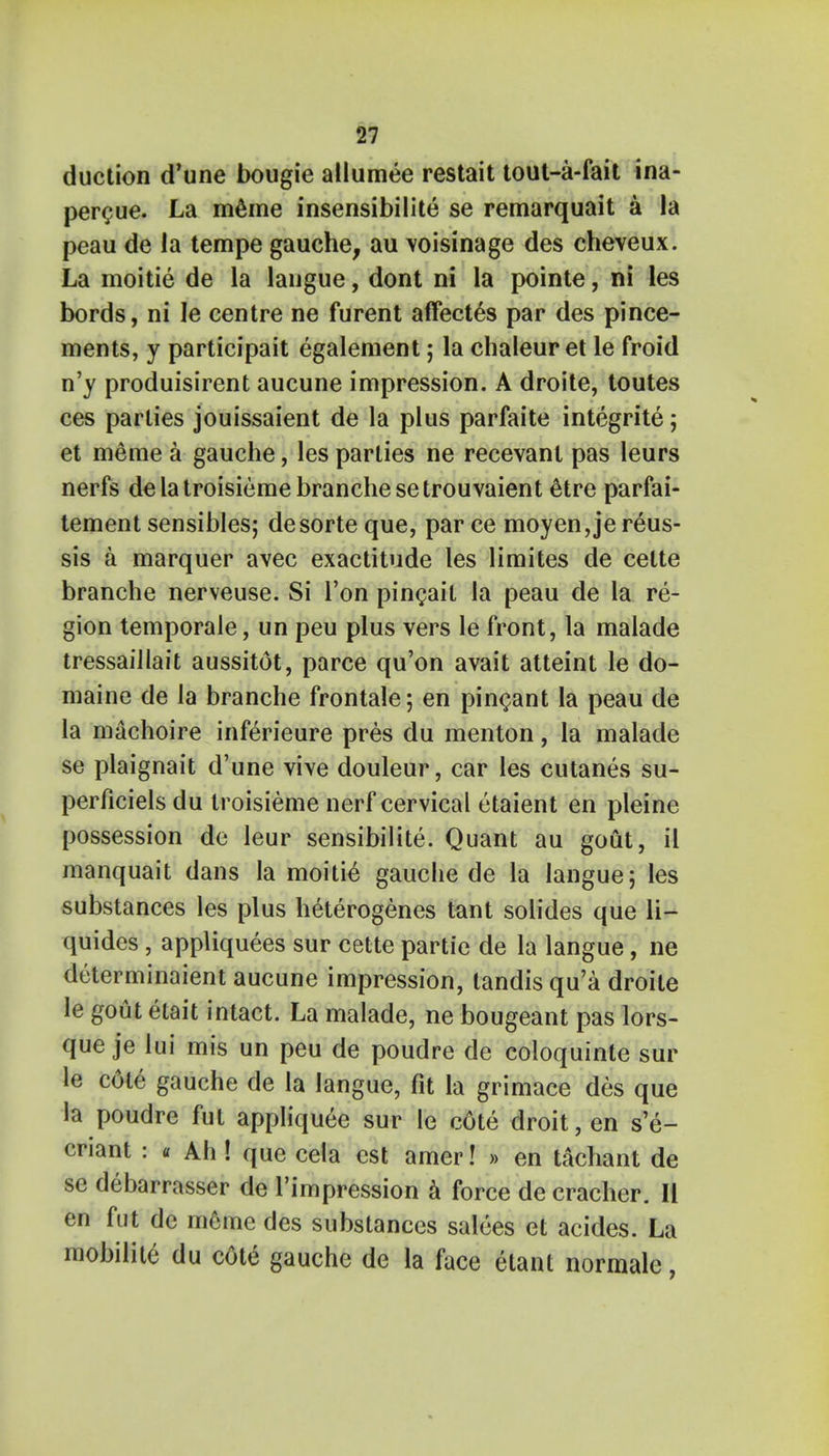 duction d'une bougie allumee restait tout-a-fait ina- percue. La meme insensibilite se remarquait a la peau de la tempe gauche, au \oisinage des cheveux. La moitie de la langue, dont ni la pointe, ni les bords, ni le centre ne furent affected par des pince- ments, y participait egalement; la chaleur et le froid n'y produisirent aucune impression. A droite, toutes ces parlies jouissaient de la plus parfaite integrite; et meme a gauche, les parties ne recevanl pas leurs nerfs de la troisieme branche setrouvaient 6tre parfai- tement sensibles; desorte que, par ce moyen,je reus- sis a marquer avec exactitude les limites de cette branche nerveuse. Si Ton pincait la peau de la re- gion temporale, un peu plus vers le front, la malade tressaillait aussitot, parce qu'on avait atteint le do- maine de la branche frontale; en pincant la peau de la machoire inferieure pres du menton, la malade se plaignait d'une vive douleur, car les cutanes su- perficiels du troisieme nerf cervical etaient en pleine possession de leur sensibilite. Quant au gout, il manquait dans la moitie gauche de la langue; les substances les plus heterogenes tant solides que li- quides , appliquees sur cette partie de la langue, ne determinaient aucune impression, tandis qu'a droite le gout etait intact. La malade, ne bougeant pas lors- que je lui mis un peu de poudre de coloquinte sur le c6te gauche de la langue, fit la grimace des que la poudre fut applique^ sur le cote droit, en s'e- criant : « Ah ! que cela est amer! » en tachant de se debarrasser de l'impression a force de cracher. 11 en fut de meme des substances salees et acides. La mobilite du cote gauche de la face etant normale,