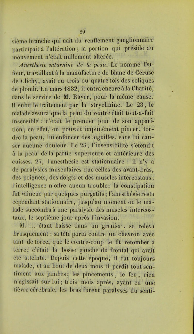 sieme branche qui nait du renflement ganglionnaire participait a ^alteration ; la portion qui preside au mouvement n'elait nullement alteree. Ancsthesie saturnine de la peau. Le nomme Du- four, travaillant a la manufacture de blanc de Ceruse de Clichy, avait eu trois ou quatre fois des coliques de plomb. En mars 4832, il entra encore a la Charite, dans le service de M. Rayer, pour la meme cause. 11 subit le traitement par la strychnine. Le 23, le maladeassura que la peau du ventre etait tout-a-fait insensible : c'etait le premier jour de son appari- tion; en eftet, on pouvait impunement pincer, tor- dre la peau, lui enfoncer des aiguilles, sans Iui cau- ser aucune douleur. Le 25, l'insensibilite s'etendit a la peau de la partie superieure et anterieure des cuisses. 27, l'anesthesie est stationnaire : il n'y a de paralysies musculaires que celles des avant-bras, des poignets, des doigts et des muscles intercostaux; l'intelligence n'offre aucun trouble; la constipation fut vaincue par quelques purgatifs; l'anesthesie resta cependant stationnaire, jusqu'au moment oule ma- lade succombaa une paralysie des muscles intercos- taux, le septieme jour apres 1'invasion. M. ... etant baisse dans un grenier , se releva brusquement: sa tete porta contre un chevron avec tant de force, que le contre-coup le fit retomber a terre; c'etait la bosse gauche du frontal qui avait etc atteinte. Depuis cette epoque, il fut toujours malade, et au bout de deux mois il perdit tout sen- timent aux jambes; les pincements, le feu, rien n'agissait sur lui; trois mois apres, ayant eu une fievre cerebrale, les bras furent paralyses du senti-