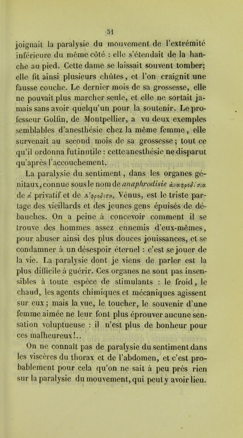 joignait la paralysie du mouvement de l'extremite inferieure du meme c6te : elle s'etendait de la han- che au pied. Cette dame se laissait souvent tomber; elle fit ainsi plusieurs chutes , et Ton craignit une fausse couche. Le dernier mois de sa grossesse, elle ne pouvait plus marcher seule, et elle ne sortait ja- mais sans avoir quelqu'un pour la soutenir. Lepro- fesseur Golfin, de Montpellier, a vu deux exemples semblables d'anesthesie chez la meme femme, elle survenait au second mois de sa grossesse; tout ce qu'il ordonna fut in utile: cette anesthesie nedisparut qu'apres l'accouchement. La paralysie du sentiment, dans les organes ge- nitaux, connue sousle nom de anapkrodisie ayaypo^oia de d privatif et de A'tppofttn, Venus, est le triste par- tage des vieillards et des jeunes gens epuises de de- bauches. On a peine a concevoir comment il se irouve des hommes assez ennemis d'eux-memes, pour abuser ainsi des plus douces jouissances, et se condamner a un desespoir eternel: c'est se jouer de la vie. La paralysie dont je viens de parler est la plus difficile a guerir. Ces organes ne sont pas insen- sibles a toute espece de stimulants : le froid, le chaud, les agents chimiques et mecaniques agissent sur eux; mais la vue, le toucher, le souvenir d'une femme aimee ne leur font plus eprouver aucune sen- sation voluptueuse : il n'est plus de bonheur pour ces malheureux!.. On ne connait pas de paralysie du sentiment dans les visceres du thorax et de l'abdomen, et c'est pro- bablement pour cela qu'on ne sail a peu pres rien sur la paralysie du mouvement, qui peuty avoir lieu.