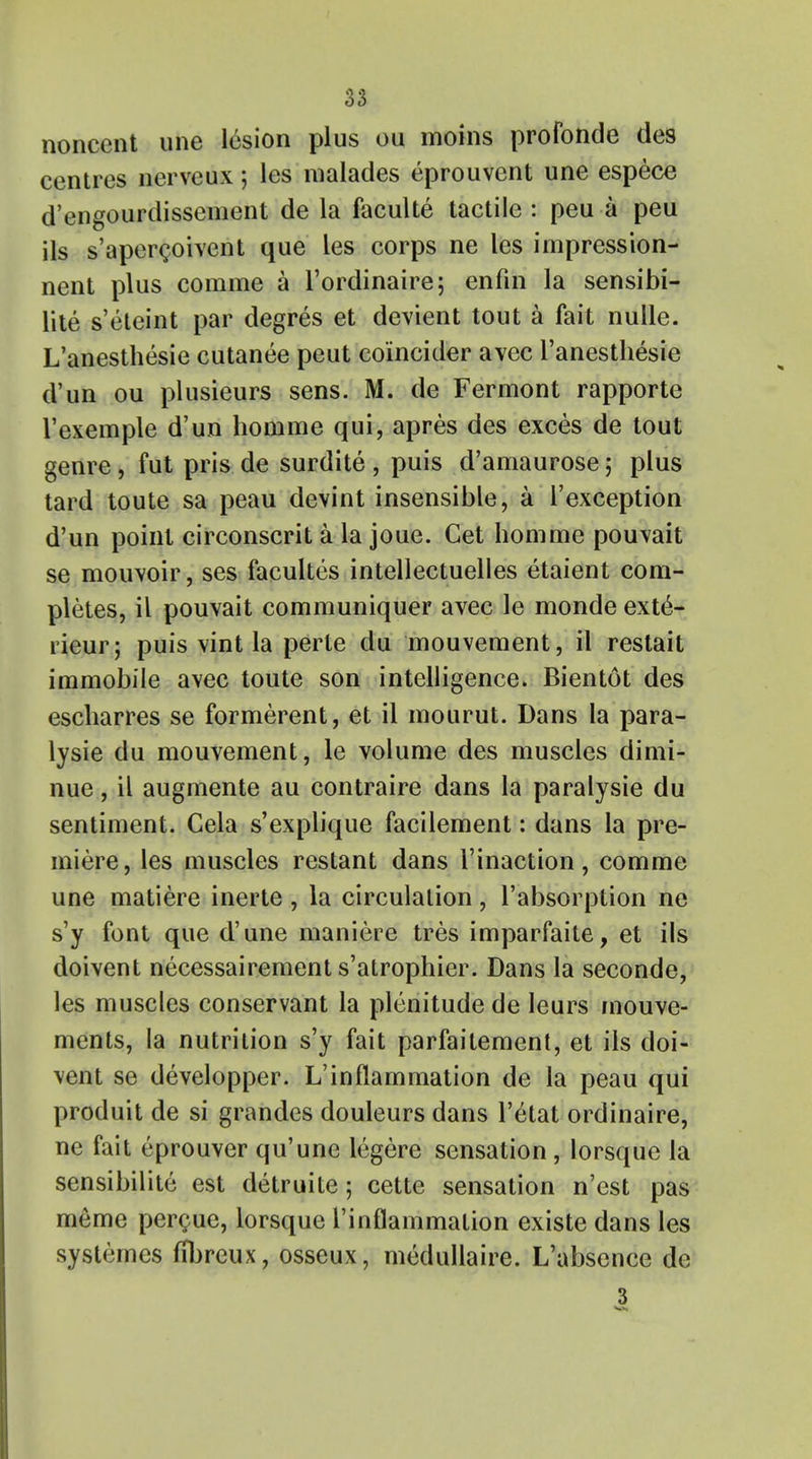 noncent une lesion plus ou moins profonde des centres nerveux; les malades eprouvent une espece d'engourdissement de la faculte tactile : peu a peu ils s'apercoivent que les corps ne les impression- nent plus comme a l'ordinaire; enfin la sensibi- lite s'eteint par degres et devient tout a fait nulle. L'anesthesie cutanee peut eoincider avec l'anesthesie d'un ou plusieurs sens. M. de Fermont rapporte I'exemple d'un homme qui, apres des exces de tout genre, fut pris de surdite , puis d'amaurose; plus tard toute sa peau devint insensible, a l'exception d'un point circonscrit a la joue. Get homme pouvait se moirvoir, ses facultes intellectuelles etaient com- pletes, il pouvait communiquer avec le monde ext6- lieur; puis vint la perte du mouvement, il restait immobile avec toute son intelligence. Bientot des escharres se formerent, et il mourut. Dans la para- lysie du mouvement, le volume des muscles dimi- nue, il augmente au contraire dans la paralysie du sentiment. Cela s'explique facilement: dans la pre- miere, les muscles restant dans l'inaction, comme une matiere inerte , la circulation, l'absorption ne s'y font que d'une maniere tres imparfaite, et ils doivent necessairement s'atrophier. Dans la seconde, les muscles conservant la plenitude de leurs mouve- ments, la nutrition s'y fait parfaitement, et ils doi- vent se developper. L'inflammation de la peau qui produit de si grandes douleurs dans l'etat ordinaire, ne fait eprouver qu'une legere sensation, lorsque la sensibilite est detruite; cette sensation n'est pas meme percue, lorsque rinflammation existe dans les systemes nljreux, osseux, medullaire. L'absence de 3