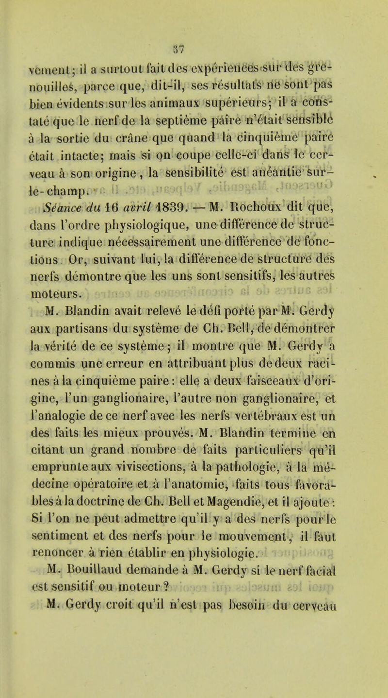 vcment; il a surtout fait ties experiences sur des gre- nouilles, parce que, clit—il, ses resultats ne sont pas bien evidenls sur les animaux superieurs*, il a cons- tate que le nerf de la septieme paire n'etait sensible a la sortie du crane que quand la cinquieme paire elait intacte; mais si on coupe celle-ci dans le cer- veau a son origine, la sensibilite est aneantic sur- le-champ. Seance du 16 avril 1839. — M. Rochoux dit que, dans l'ordre physiologique, une difference de struc- ture indique necessairement une difference de fonc- tions Or, suivant lui, la difference de structure des nerfs demontre que les uns sont sensitifs, les autres moteurs. M. Blandin avait releve le defi porte par M. Gerdy aux partisans du systeme de Gh. Bell, de demontrer la verite de ce systeme; il montre que M. Gerdy a commis une erreur en attribuant plus dedeux raci- nes a la cinquieme paire: elle a deux faisceaux d'ori- gine, l'un ganglionaire, l'autre non ganglionaire, et l'analogie dece nerf avec les nerfs vertebraux est un des faits les mieux prouves. M. Blandin termine en citant un grand nombre de faits particuliers qu'il emprunieaux vivisections, a la pathologic, a la me- decine operatoire et a l'anatomie, fails tous favora- bles a la doctrine de Ch, Bell et Magendie, et il ajoule: Si Ton ne peut admettre qu'il y a des nerfs pourle sentiment et des nerfs pour le mouvement, il faul renoncer a rien etablir en physiologic. M. Bouillaud dcmande a M. Gerdy si le nerf facial est sensitif ou moteur? M. Gerdy croit qu'il n'est pas besoin du cerveau