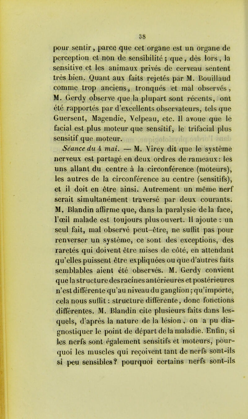 pour sentir, parce que cet organe est un organe de perception et non de sensibilite; que, des lors, la sensitive et les animaux prives de cerveau sentent tresbien. Quant aux faits rejetes par M. Bouillaud comme trop anciens, tronques et mal observes, M. Gerdy observe que la piupart sont recenls, ont ete rapportes par d'excellents observateurs, tels que Guersent, Magendie, Velpeau, etc. II avoue que le facial est plus moteur que sensitif, le trifacial plus sensitif que moteur. Seance du A mai. — M. Virey dit que le systeme nerveux est partage en deux ordres de rameaux: les uns allant du centre a la circonference (moteurs), les autres de la circonference au centre (sensitifs), et il doit en 6tre ainsi. Autrement un m6me nerf serait simultanement traverse par deux courants. M. Blandin affirme que, dans la paralysie dela face, l'oeil malade est toujours plusouvert. II ajoute : un seul fait, mal observe peut-etre, ne suffit pas pour renverser un systeme, ce sont des exceptions, des raretes qui doivent etre mises de cote, en attendant qu'elles puissent etre expliquees ou qued'autres faits semblables aient ete observes. M. Gerdy convient que la structure desracines anterieures et posterieures n'est differente qu'au niveau du ganglion; qu'importe, cela nous sullit: structure differente, done fonctions differentes. M. Blandin cite plusieurs fails dans les- quels, d'apres la nature de la lesion , on a pu dia- gnostiquer le point de depart dela maladie. Enfin, si les nerfs sont egalement sensitifs et moteurs, pour- quoi les muscles qui recoivent tant de nerfs sont-ils si peu sensibles? pourquoi certains nerfs sont-ils