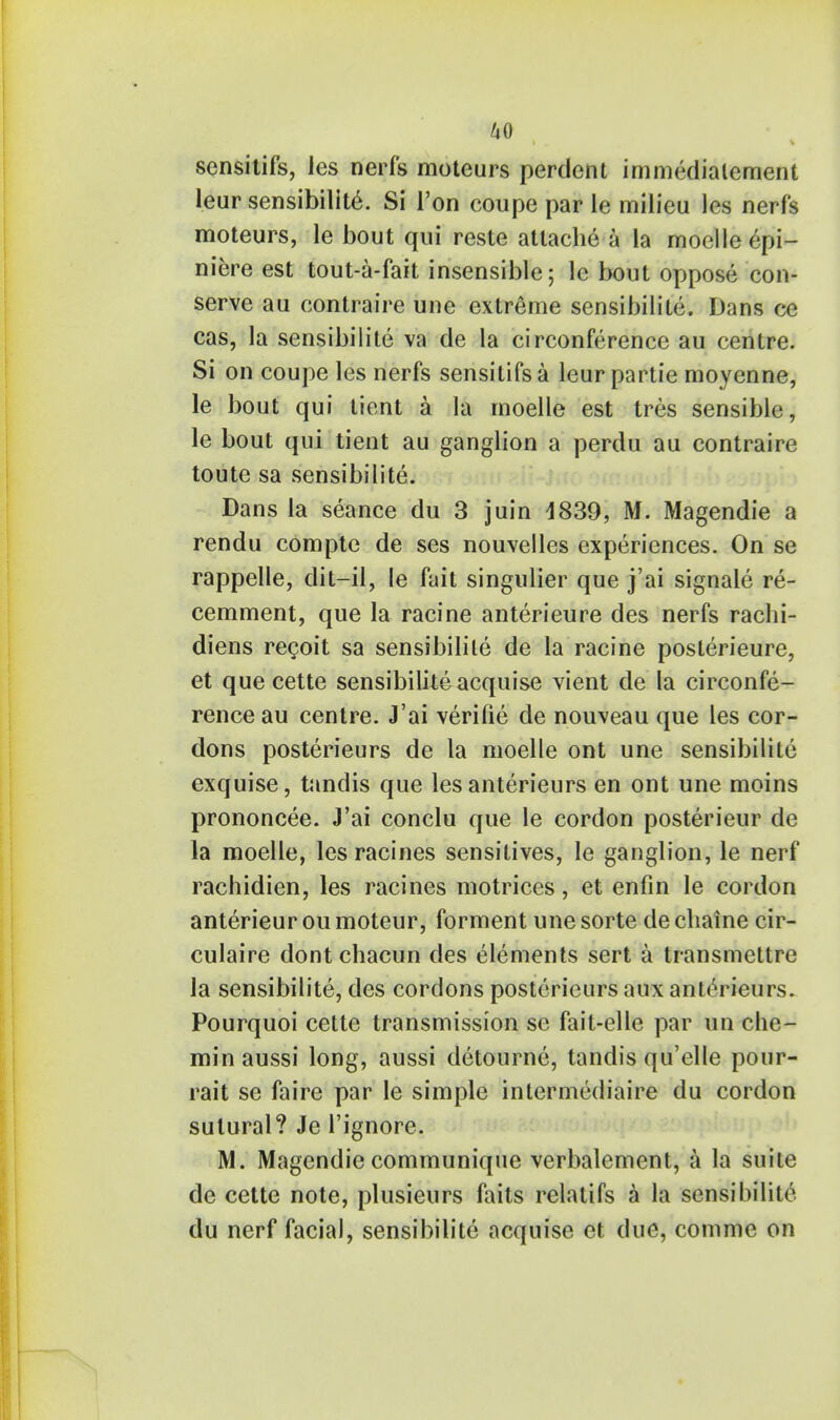 scnsitifs, les nerfs moteurs perdent immedialement leur sensibility. Si Ton coupe par le milieu les nerfs moteurs, le bout qui reste attache a la moelle epi- niere est tout-a-fait insensible; le bout oppose con- serve aii contraire une extreme sensibilite. Dans ce cas, la sensibilite va de la circonference au centre. Si on coupe les nerfs sensitifsa leur partie moyenne, le bout qui tient a la moelle est tres sensible, le bout qui tient au ganglion a perdu au contraire toute sa sensibilite. Dans la seance du 3 juin 4839, M. Magendie a rendu compte de ses nouvelles experiences. On se rappelle, dit-il, le fait singulier que j'ai signale re- cemment, que la racine anterieure des nerfs rachi- diens recoit sa sensibilite de la racine posterieure, et que cette sensibilizeacquise vient de la circonfe- rence au centre. J'ai verilie de nouveau que les cor- dons posterieurs de la moelle ont une sensibilite exquise, tandis que les anterieurs en ont une moins prononcee. J'ai conclu que le cordon posterieur de la moelle, lesracines sensitives, le ganglion, le nerf rachidien, les racines motrices, et enfin le cordon anterieur ou moteur, forment une sorte de cliaine cir- culaire dont chacun des elements sert a transmettre la sensibilite, des cordons posterieurs aux anterieurs. Pourquoi cette transmission se fait-elle par un che- min aussi long, aussi detourne, tandis qu'elle pour- rait se faire par le simple intermediate du cordon sutural? Je l'ignore. M. Magendie communique verbalement, a la suite de cette note, plusieurs faits relatifs a la sensibilite du nerf facial, sensibilite acquise et due, comme on