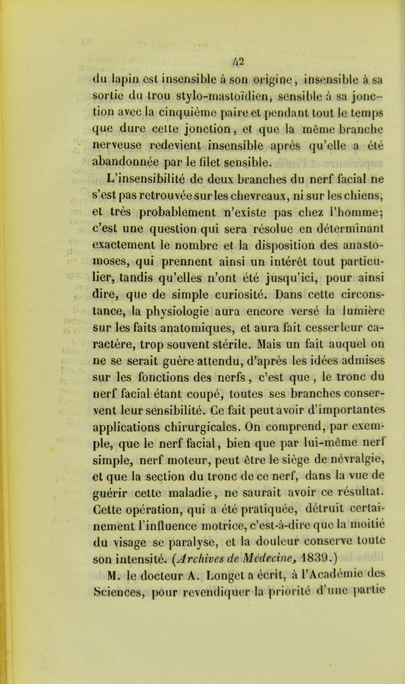 du lapin esl insensible a son origine, insensible a sa sortie du trou stylo-mastoidien, sensible a sa jonc- tion avec la cinquieme paireet pendant tout le temps que dure cette jonction, et que la meme branche nerveuse redevient insensible apres qu'elle a ete abandonnee par le filet sensible. L'insensibilite de deux branches du nerf facial ne s'est pas retrouvee sur les chevreaux, ni sur les chiens, et tres probablement n'existe pas chez rhomme; c'est une question qui sera resolue en determinant exactement le nombre et la disposition des anasto- moses, qui prennent ainsi un interet tout particu- lier, tandis qu'elles n'ont ete jusqu'ici, pour ainsi dire, que de simple curiosite. Dans cette circons- tance, la physiologie aura encore verse la lumierc sur les faits anatomiques, et aura fait cesser leur ca- ractere, trop souvent sterile. Mais un fait auquel on ne se serait guere attendu, d'apres les idees admises sur les fonctions des nerfs, c'est que, le tronc du nerf facial etant coupe, toutes ses branches conser- vent leur sensibility. Ge fait peut avoir d'importantes applications chirurgicales. On comprend, par exem- ple, que le nerf facial, bien que par lui-meme nerf simple, nerf moteur, peut 6tre le siege de nevralgie, et que la section du tronc de ce nerf, dans la vue de guerir cette maladie, ne saurait avoir ce resultat. Cette operation, qui a ete praliquee, detruit certai- nement l'influence motrice, c'est-a-dire que la moitie du visage se paralyse, et la douleur conserve toute son intensite. (Archives de Medecine, i839.) M. le docteur A. Longet a ecrit, a l'Academie des Sciences, pour rcvendiquer la priorite d'unc parlie