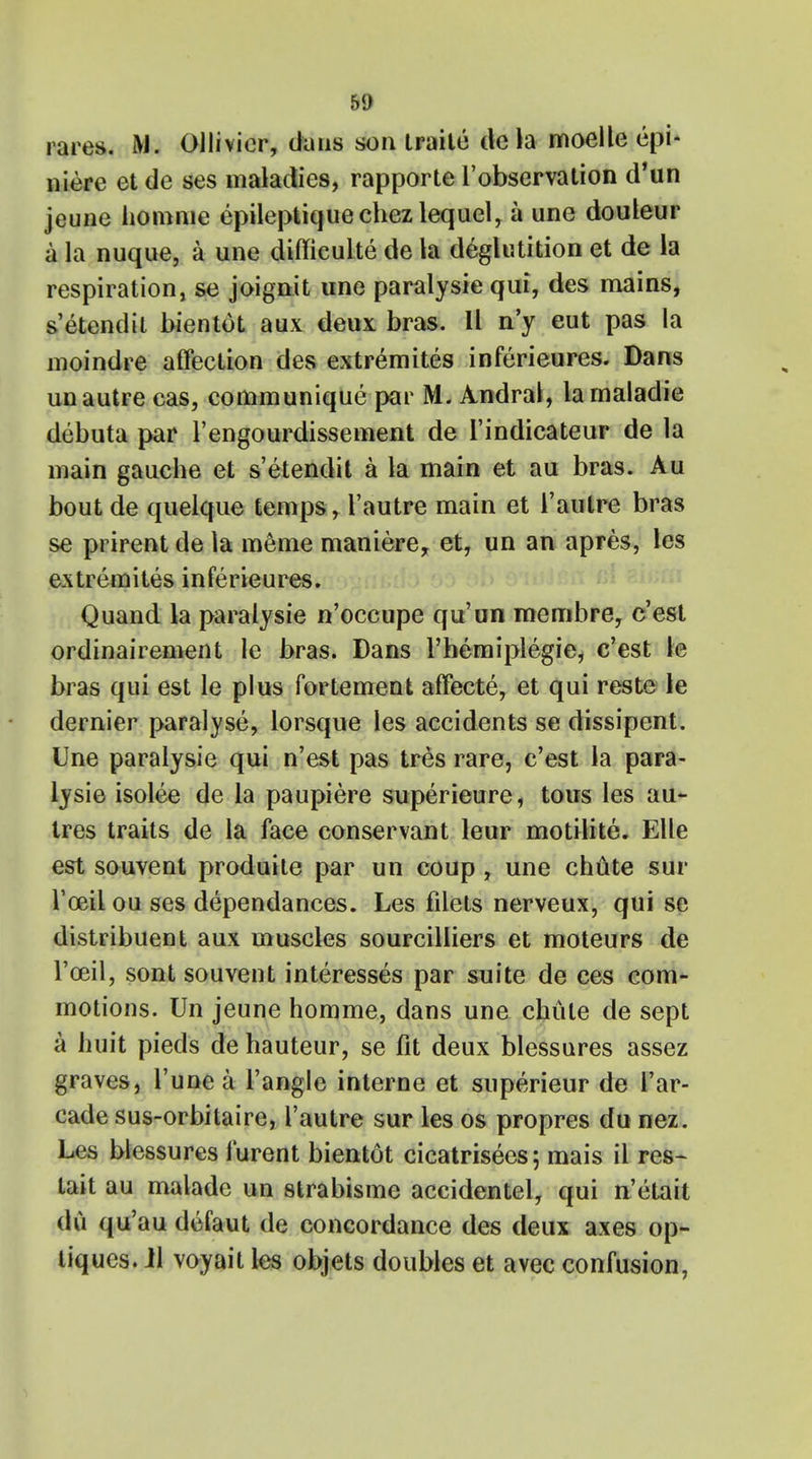 50 rares. Ollivicr, dans son traite de la moelle epi- niere etde ses maladies, rapporte l'observation d'un jeune homme epileptiquechezlequel, a une douleur a la nuque, a une diffieulte de la deglutition et de la respiration, se joignit une paralysie qui, des mains, s'etendit bientot aux deux bras. II n'y eut pas la moindre affection des extremites inferieures. Dans un autre cas, communique par M. Andral, lamaladie debuta par l'engourdissement de I'indicateur de la main gauche et s'etendit a la main et au bras. Au bout de quelque temps, l'autre main et l'autre bras se prirent de la meme maniere, et, un an apres, les extremites inferieures. Quand la paralysie n'occupe qu'an membre, c'est ordinairement le bras. Dans l'hemiplegie, c'est le bras qui est le plus fortement affecte, et qui reste le dernier paralyse, lorsque les accidents se dissipent. Une paralysie qui n'est pas tres rare, c'est la para- lysie isolee de la paupiere superieure, tous les au- tres traits de la face conservant leur motilite. Elle est souvent produite par un coup , une chute sur l'oeil ou ses dependances. Les filets nerveux, qui se distribuent aux muscles sourcilliers et moteurs de l'oeil, sont souvent interesses par suite de ces com- motions. Un jeune homme, dans une chute de sept a huit pieds de hauteur, se fit deux blessures assez graves, l'une a Tangle interne et superieur de I'ar- cade sus-orbilaire, l'autre sur les os propres du nez. Les blessures lurent bientot cicatrisees; mais il res- tait au malade un strabisme accidentel, qui n'etait du qu'au dcfaut de concordance des deux axes op- tiques. Jl voyait les objets doubles et avec confusion,