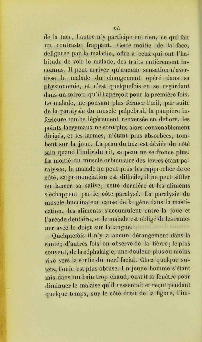 M de la face, l'aulrc n'y participe en rien, ce qui fait un contrastc frappant. Cette moitie de la face, defiguree par la maladie, offre a ceux qui ont l'ha- bitude de voir le malade, des traits entierement in- connus. II peut arriver qu'aucune sensation n'aver- tisse le malade du changement opere dans sa pbysionomie, et c'est queiquefois en se regardant dans un miroir qu'il l'apercoitpour la premiere fois. Le malade, ne pouvant plus fermer I'oeil, par suite de la paralysie du muscle palpebral, la paupiere in- ferieure tombe legerement renversee en dehors, les points lacrymaux ne sontplus alors convenablement diriges, et les larmes, n'etant plus absorbees, tom- bent sur la joue. La peau du nez est deviee du cote sain quand l'individu rit, sa peau ne se fronce plus. La moitie du muscle orbiculaire des levres etant pa- ralysee, le malade ne peut plus les rapprocher dece cote, sa prononciation est difficile, il ne peut siffler ou lancer sa salive; cette derniere et les aliments s'echappent par le cote paralyse. La paralysie du muscle buccinateur cause de la gene dans la masti- cation, les aliments s'accumulent entre la joue et l'arcade dentaire, et le malade est oblige delesrame- ner avec le doigt sur la langue. Queiquefois il n'y a aucun derangement dans la sante; d'autres fois on observe de la fievre; leplus souvent, de la cephalalgie, une douleur plusou moins vive vers la sortie du nerf facial. Chez quelque su- jets, l'ouie est plus obtuse. Un jeune homme s'elant mis dans un bain trop chaud, ouvrit la fenetre pour diminuer le malaise qu'il ressentait et recut pendant quelque temps, sur le cote droit de la figure, Tim-