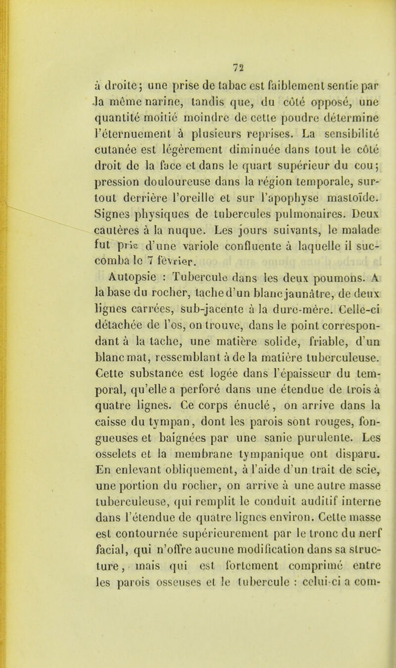 a droite; une prise de tabac est faiblemenl sentiepar .la meme narine, tandis que, du cole oppose, une quantite moitie moindrc de cetle poudre determine Feternuement a plusieurs reprises. La sensibilile cutanee est legerement diminuee dans tout le cote droit de la face ct dans le quart superieur du cou; pression douloureuse dans la region temporale, sur- tout derriere l'oreille et sur l'apophyse mastoidc. Signes physiques de tubercules pulmonaires. Deux cauleres a la nuque. Les jours suivants, le malade fut pHe d'une variole confluente a laquelle il suc- comba le 7 levrier. Autopsie : Tubercule dans les deux poumons. A la base du rocher, tached'un blancjaunatre, de deux lignes carrees, sub-jacente a la durc-mere. Celle-ci detachee de l'os, on trouve, dans le point correspon- dant a la tache, une matiere solide, friable, d'un blancmat, ressemblant ade la matiere tuberculeuse. Cette substance est logee dans l'epaisseur du tem- poral, qu'elle a perfore dans une etendue de trois a quatre lignes. Ce corps enucle, on arrive dans la caisse du tympan, dont les parois sont rouges, fon- gueuses et baignees par une sanie purulente. Les osselets et la membrane tympanique ont disparu. En enlevant obliquement, a l'aide d'un trait de scie, une portion du rocher, on arrive a une autre masse tuberculeuse, qui remplit le conduit audilif interne dans l'etendue de quatre lignes environ. Cette masse est contournee supericuremcnt par le tronc du nerf facial, qui n'offre aucune modification dans sa struc- ture , mais qui est fortement comprimc entre les parois osscuses et !e tubercule : eclui-ci a com-