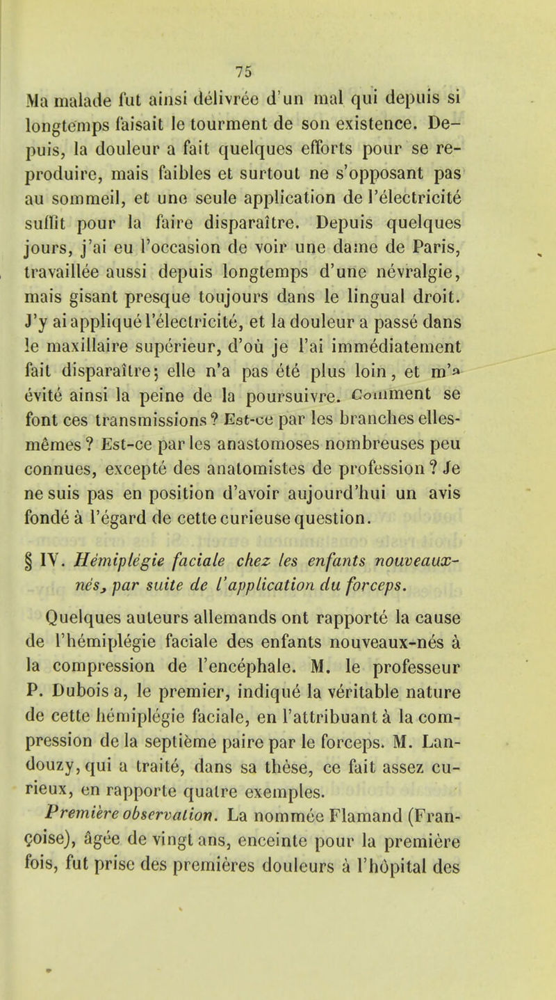 Ma malade lut ainsi deiivree d'un mal qui depuis si longtemps faisait le tourment de son existence. De- puis, la douleur a fait quelques efforts pour se re- produce, mais faibles et surtout ne s'opposant pas au sommeil, et une seule application de 1'electricite suffit pour la faire disparaitre. Depuis quelques jours, j'ai eu l'occasion de voir une dame de Paris, travaillee aussi depuis longtemps d'une nevralgie, mais gisant presque toujours dans le lingual droit. J'y ai applique 1'electricite, et la douleur a passe dans le maxillaire superieur, d'ou je l'ai immediatement fait disparaitre-, elle n'a pas et6 plus loin, et m'» evite ainsi la peine de la poursuivre. Comment se font ces transmissions ? Est-ce par les branches elles- m&mes ? Est-ce par les anastomoses nombreuses peu connues, excepte des anatomistes de profession ? Je ne suis pas en position d'avoir aujourd'hui un avis fonde a l'egard de cettecurieuse question. § IY. Hemiplegie faciale chez les enfants nouveaux- neSj, par suite de I'application du forceps, Quelques auteurs allemands ont rapporte la cause de Themiplegie faciale des enfants nouveaux-nes a la compression de l'encephale. M. le professeur P. Dubois a, le premier, indique la veritable nature de cette hemiplegie faciale, en l'attribuanta la com- pression de la septieme pairepar le forceps. M. Lan- douzy,qui a traite, dans sa these, ce fait assez cu- rieux, en rapporte qualre exemples. Premiere observation. La nominee Flamand (Fran- coise), agee de vingt ans, enceinte pour la premiere fois, fut prise des premieres douleurs a l'hopital des