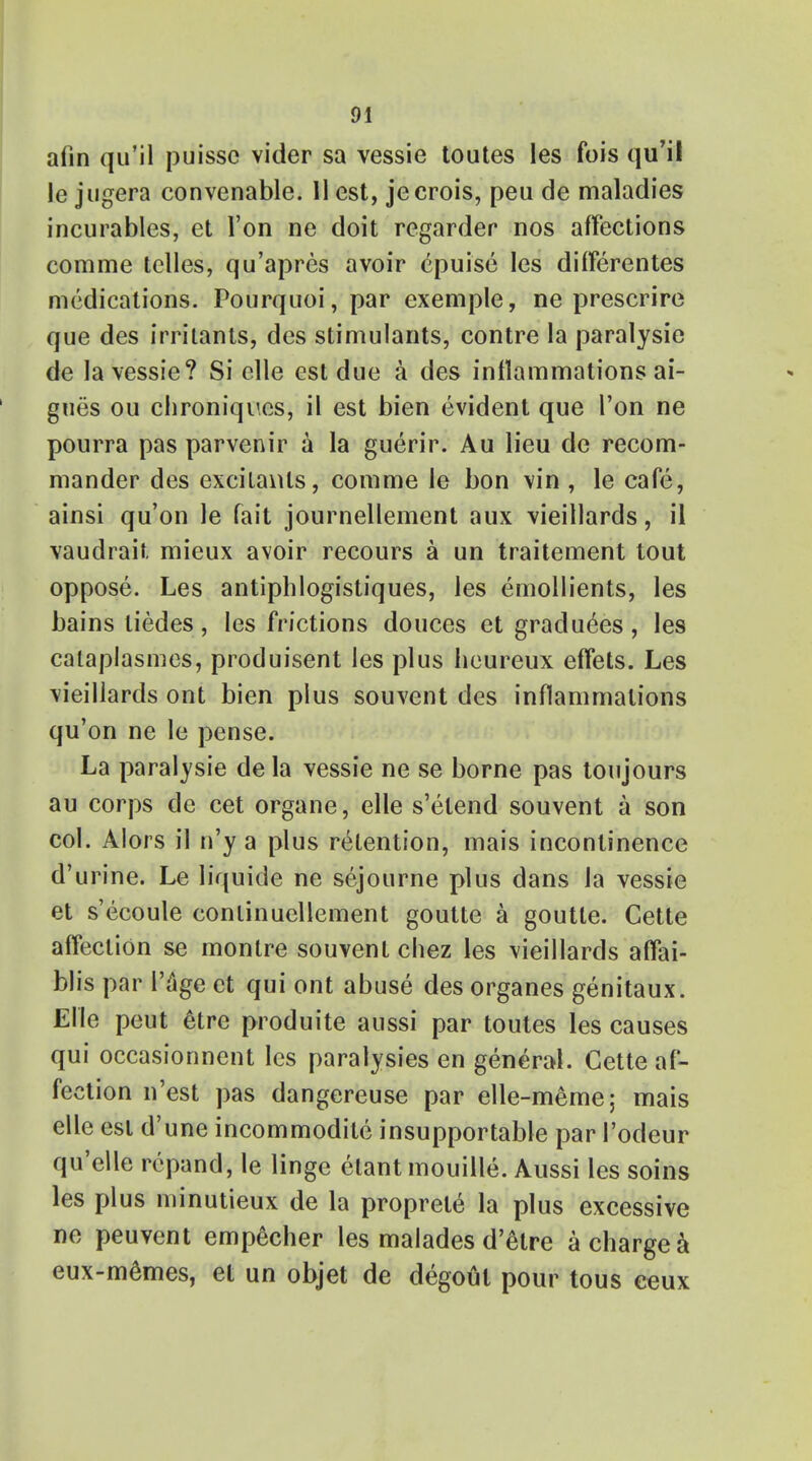 afin qu'il puisse vider sa vessie toutes les fois qu'ii le jugera convenable. 11 est, jecrois, peu de maladies incurables, et Ton ne doit regarder nos affections comme telles, qu'apres avoir epuise les differentes medications. Pourquoi, par exemple, ne prescrire que des irritants, des stimulants, contre la paralysie de la vessie? Si elle est due a des inflammations ai- gues ou clironiques, il est bien evident que Ton ne pourra pas parvenir a la guerir. Au lieu de recom- mander des excitants, comme le bon vin , le cafe, ainsi qu'on le fait journellement aux vieillards, il vaudrait mieux avoir recours a un traitement tout oppose. Les antiphlogistiques, les emollients, les bains liedes , les frictions douces et gradu^es , les calaplasmes, produisent les plus heureux effets. Les vieillards ont bien plus souvent des inflammations qu'on ne le pense. La paralysie de la vessie ne se borne pas toujours au corps de cet organe, elle s'etend souvent a son col. Alors il n'y a plus retention, mais incontinence d'urine. Le liquide ne sejourne plus dans la vessie et s'ecoule conlinuellement goutte a goutte. Cette affection se montre souvent chez les vieillards affai- blis par l'^ge et qui ont abuse des organes genitaux. Elle peut etre produite aussi par toutes les causes qui occasionnent les paralysies en general. Cette af- fection n'est pas dangereuse par elle-meme; mais elle est d'une incommodite insupportable par 1'odeur qu'elle repand, le linge etant mouille. Aussi les soins les plus minutieux de la proprele la plus excessive ne peuvent empecher les malades d'etre a charge a eux-memes, et un objet de degout pour tous ceux