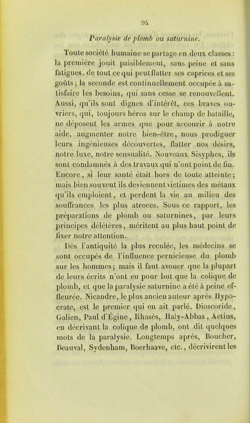 dk Paralysie de plomb ou saturnine. Toutesociete humaine se parlage en deux classes: la premiere jouit paisiblement, sans peine et sans fatigues, de tout cequi peutflatter ses caprices etses gouts; la seconde est continuellement occupee a sa- tisfaire les besoins, qui sans cesse se renouvellent. Aussi, qu'ils sont dignes d'interet, ces braves ou- vriers, qui, toujours heros sur le champ de balaille, ne deposent les armes que pour accourir a notre aide, augmenter notre bien-etre, nous prodiguer leurs ingenieuses decouvertes, flatter nos desirs, notre luxe, notre sensualite. INouveaux Sisyphes, ils sont condamnes a des travaux qui n'ont point de fin. Encore, si leur sante etait hors de toute atteinte; mais biensouvent ils deviennentvictimes des metaux qu'ils emploient, et perdent la vie au milieu des souffrances les plus atroces. Sous ce rapport, les preparations de plomb ou saturnines, par leurs principes deleteres, meritent au plus haut point de fixer notre attention. Des l'antiquite la plus reculee, les medecins se sont occupes de l'influence pernicieuse du plomb sur les hommes; mais il faut avouer que la plupart de leurs ecrits n'ont eu pour but que la colique de plomb, et que la paralysie saturnine a ete a peine ef- ileuree. Nicandre, leplus ancienauteur apres Hypo- crate, est le premier qui en ait parte. Dioscoride, Galien, Paul d'lilgine, Rhases, Haly-Abbas, Aetius, en decrivant la colique de plomb, ont dit quelques mots de la paralysie. Longtemps apres, Boucher, Deauval, Sydenham, Boerhaave, etc., decrivirentles