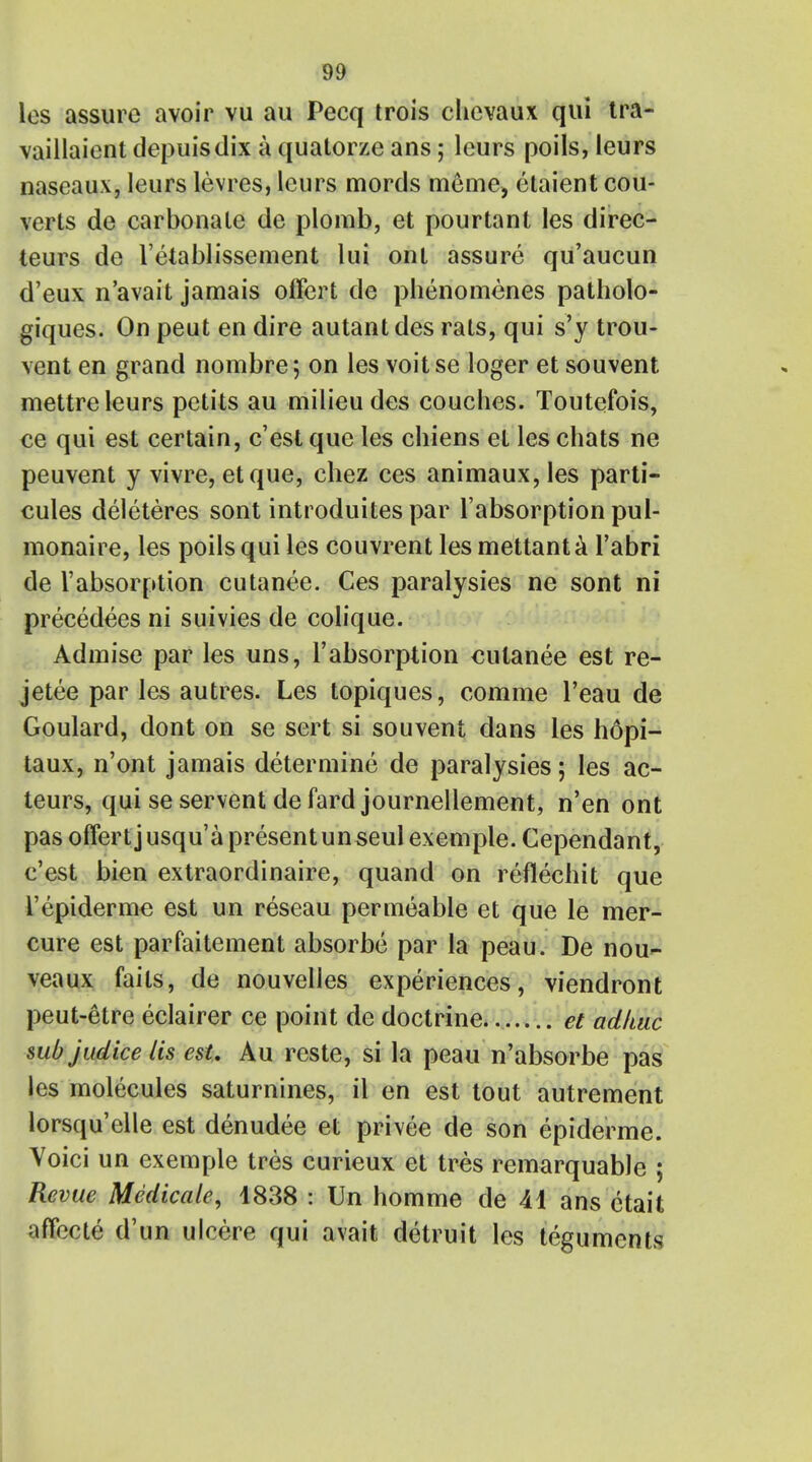 los assure avoir vu au Pecq trois chcvaux qui tra- vaillaiont depuisdix a quatorze ans; leurs poils, leurs naseaux, leurs levres, leurs mords meme, etaient cou- verts de carbonate de plomb, et pourtant les direc- teurs de l'etablissement lui onl assure qu'aucun d'eux n'avait jamais ofFert de phenomenes patholo- giques. On peut en dire autant des rals, qui s'y trou- vent en grand nombre 5 on les voit se loger et souvent mettre leurs petits au milieu des coucbes. Toutefois, ce qui est certain, c'est que les cbiens et les chats ne peuvent y vivre, etque, chez ces animaux, les parti- cules deleteres sont introduites par l'absorption pul- monaire, les poils qui les couvrent les mettant a l'abri de Tabsorption cutanee. Ces paralysies ne sont ni precedees ni suivies de colique. Admise par les uns, l'absorption cutanee est re- jetee par les autres. Les topiques, comme l'eau de Goulard, dont on se sert si souvent dans les hopi- taux, n'ont jamais determine de paralysies; les ac- teurs, qui se servent defard journellement, n'en ont pas offert j usqu'a present unseul exemple. Cependant, c'est bien extraordinaire, quand on reflechit que l'epiderme est un reseau permeable et que le mer- cure est par fakement absorbe par la peau. De nou- veaux fails, de nouvelles experiences, viendront peut-etre eclairer ce point de doctrine. et adkuc sub judice lis est, Au rcste, si la peau n'absorbe pas les molecules saturnines, il en est tout autrement lorsqu'elle est denudee et privee de son epiderme. Voici un exemple tres curieux et tres remarquable ; Revue Medicate, 1838 : Un homme de H ans ctait affocte d'un ulcere qui avait detruit les teguments