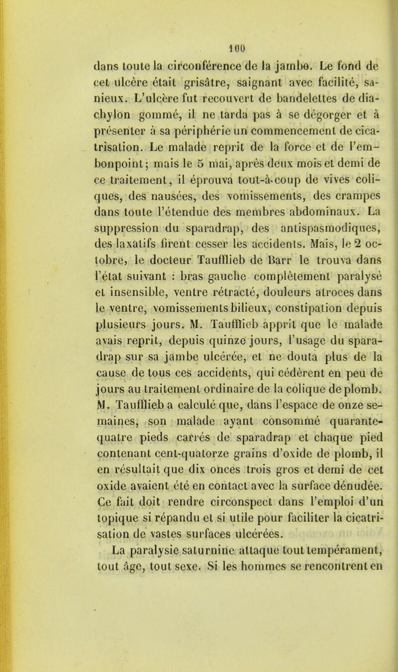 dans toute la circonference de la jambo. Le fond de cet ulcere etail grisatre, saignant avec facilite, sa- nieux. L'ulcere fut reconvert de bandeleltes de dia- chylon gomme, il ne tarda pas a se degorger et a presenter a sa peripheric un commencement de cica- trisation. Le malade reprit de la force et de l'em- bonpoint; mais le 5 mai, apres deux moiset demi de ce traitement, il eprouva tout-a-coup de vives coli- ques, des nausees, des \omissements, des crampes dans toute l'etendue des membres abdominaux. La suppression du sparadrap, des antispasmodiques, des laxatifs firent cesser les accidents. Mais, le2 oc- lobre, le docteur Taufflieb de Barr le trouva dans l'etat suivant : bras gauche complelement paralyse et insensible, ventre relracte, douleurs alroces dans le ventre, vomissementsbilieux, constipation depuis plusieurs jours. M. Taufflieb apprit que le malade avais reprit, depuis quinze jours, l'usage du spara- drap sur sa jambe ulceree, et ne doula plus de la cause de tous ces accidents, qui cederent en peu de jours au traitement ordinaire de la colique deplomb. M. Taufflieb a calcule que, dans Tespace de onze se- maines, son malade ayant consomme quarante- quatre pieds carres de sparadrap et chaque pied contenant cent-quatorze grains d'oxide de plomb, il en resultait que dix onces trois gros et demi de cet oxide avaient ete en contact avec la surface denudee. Ce fait doit rendre circonspect dans l'emploi d'un topique si repandu et si utile pour faciliter la cicatri- sation de vastes surfaces ulcerees. La paralysie saturnine altaque tout temperament, tout age, tout sexe. Si les hommes se rencontrent en