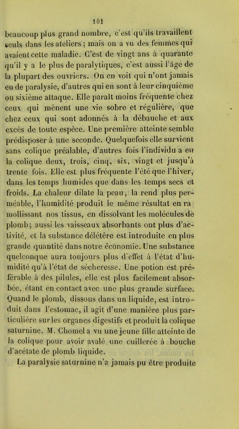 10* beaucoupplus grand noinbre, c'est qu'ils Iravaillent ceuls dans lesateliers; mais on a vu des femrnesqui avaientcette raaladie. C'est de vingt ans a quarante qu'il y a le plus de paralytiques, c'est aussi l'age de la plupart des ouvriers. On en voit qui n'ont jamais eu de paralysie, d'autres qui en sont a leur cinquieme ou sixieme attaque. Elle parait moins frequente chez ceux qui menent une vie sobre et reguliere, que chez ceux qui sont adonnes a la debauche et aux exces de toute espece. Une premiere atteinte semble predisposer a une seconde. Quelquefois elle survient sans colique prealable, d'autres fois l'individu a eu la colique deux, trois, cinq, six, vingt et jusqu'a trente fois. Elle est plus frequente l'ete que l'hiver, dans les temps humides que dans les temps sees et froids. La chaleur dilate la peau, la rend plus per- meable, l'humidite produit le meme resultat en ra mollissant nos tissus, en dissolvant les molecules de plomb; aussi les \aisseaux absorbants ont plus d'ac- tivite, et la substance deletere est introduite en plus grande quantite dans notre economic Une substance quelconque aura toujours plus d'effet a I'etat d'bu- midite qu'a I'etat de secheresse. Une potion est pre- ferable a des pilules, elle est plus facilement absor- bed, etant en contact avec une plus grande surface. Quand le plomb, dissous dans un liquide, est intro- duit dans l'estomac, il agit d'une maniere plus par- ticuliere surles organes digestifs et produit la colique saturnine. M. Ghomela vu une jeune fille atteinte de la colique pour avoir avale une cuilleree a bouche d'acetate de plomb liquide. La paralysie saturnine n'a jamais pu 6tre produite