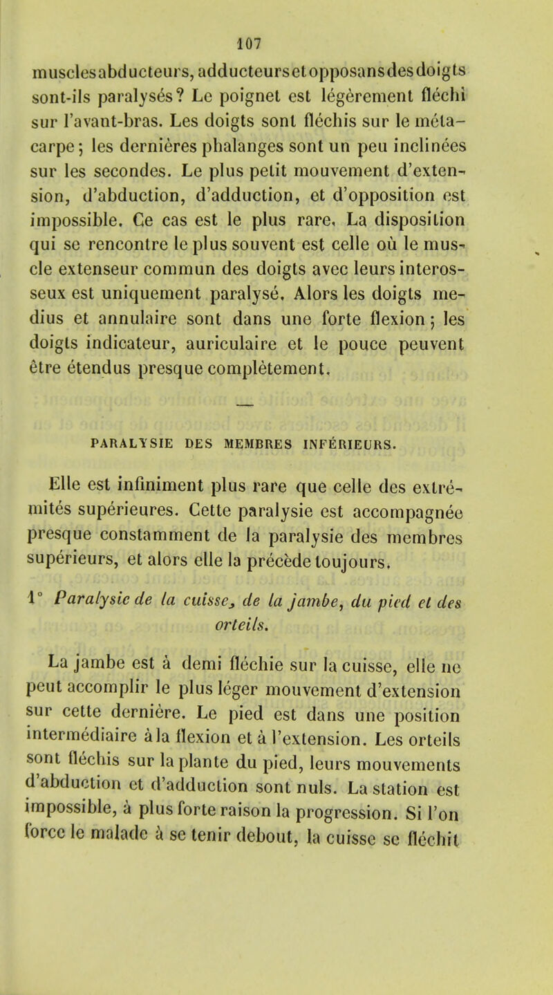musclesabducteurs, adducteursetopposansdes doigts sont-ils paralyses? Le poignet est legerement flechi sur l'avant-bras. Les doigts sonl flechis sur le mela- carpe; les dernieres phalanges sont un peii inclinees sur les secondes. Le plus petit mouvement d'exten- sion, d'abduction, d'adduction, et d'opposition est impossible. Ce cas est le plus rare, La disposition qui se rencontre le plus souvent est celle ou le mus^ cle extenseur commun des doigts avcc leursinteros- seux est uniquement paralyse, Alors les doigts me- dius et annulaire sont dans une forte flexion; les doigts indicateur, auriculaire et le pouce peuvent etre etendus presque completement. PARALYSIE DES MEMBRES INFERIEURS. Elle est infiniment plus rare que celle des extre- mites superieures. Cette paralysie est accompagnee presque constamment de la paralysie des membres superieurs, et alors elle la precede toujours, 1° Paralysie de la cuisse, de la jambe, du pied el des orteils. La jambe est a demi flechie sur la cuisse, elle no peut accomplir le plus Ieger mouvement d'extension sur cette derniere. Le pied est dans une position intermediaire a la flexion et a l'extension. Les orteils sont flechis sur laplante du pied, leurs mouvements d'abduction et d'adduction sont nuls. La station est impossible, a plus forte raison la progression. Si l'on force le malade a se tenir debout, la cuisse se flechit