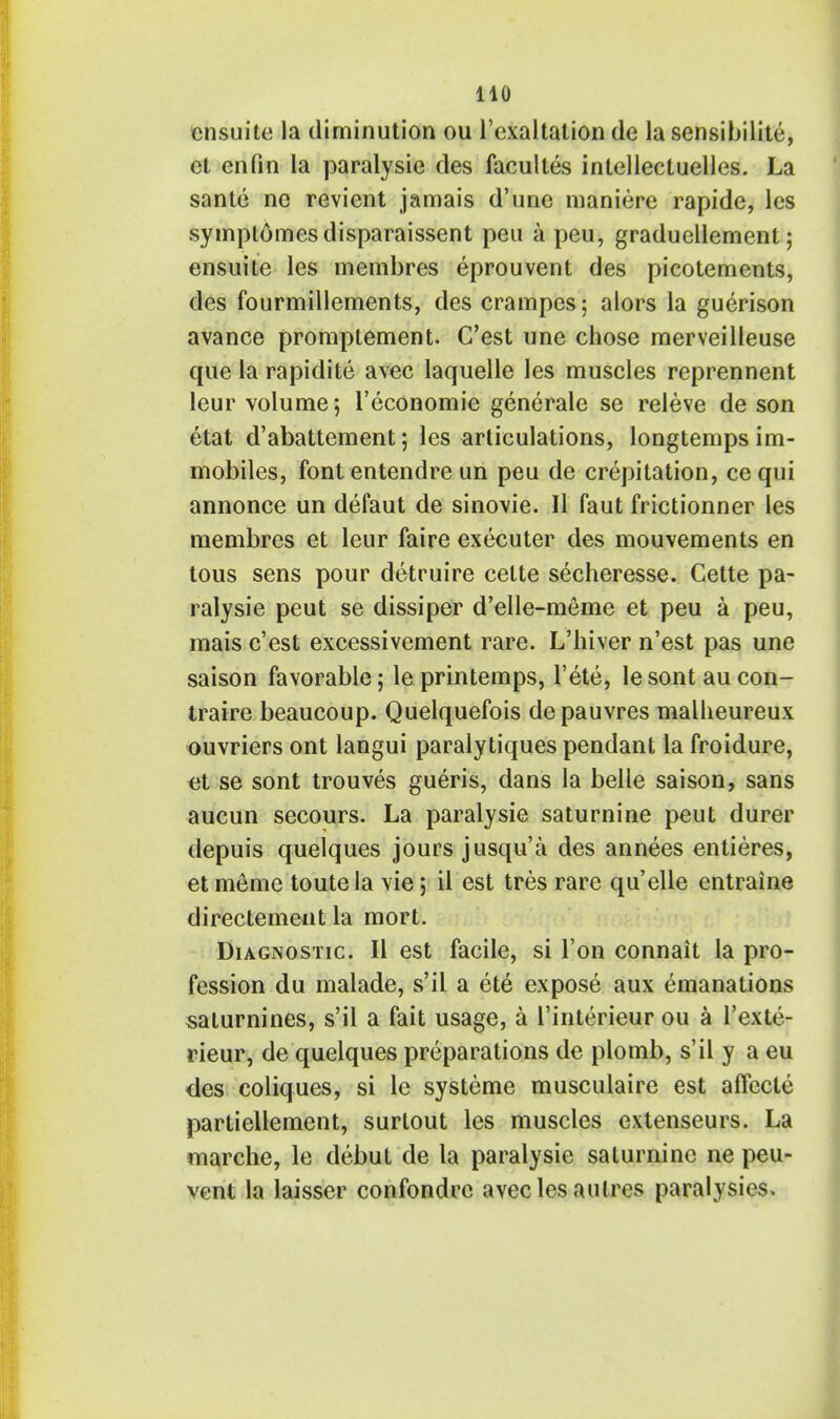 ensuite la diminution ou l'cxaltation de la sensibilite, ct enfin la paralysie des facultes intcllectuelles. La sante no revient jamais d'unc maniere rapide, les symptomesdisparaissent peu a peu, graduellement; ensuite les membres eprouvent des picotements, des fourmillements, des crampes; alors la guerison avance promptement. C'est une chose merveilleuse que la rapidite avec laquelle les muscles reprennent leur volume ; l'economie generale se releve de son etat d'abattement; les articulations, longtempsim- mobiles, font entendre un peu de crepitation, ce qui annonce un defaut de sinovie. II faut frictionner les membres et leur faire executer des mouvements en tous sens pour detruire celte secheresse. Gette pa- ralysie peut se dissiper d'elle-meme et peu a peu, mais c'est excessivement rare. L'hiver n'est pas une saison favorable; leprintemps, l'ete, lesontaucon- traire beaucoup. Quelquefois de pauvres malheureux ouvriers ont langui paralytiques pendant la froidure, et se sont trouves gueris, dans la belle saison, sans aucun secours. La paralysie saturnine peut durer depuis quelques jours jusqu'a des annees entieres, et meme toutela vie; il est tres rare qu'elle entraine directement la mort. Diagnostic. II est facile, si Ton connait la pro- fession du malade, s'ii a ete expose aux emanations salurnines, s'il a fait usage, a l'interieur ou a l'exte- rieur, de quelques preparations de plomb, s'il y a eu des coliques, si le systeme musculaire est affecle partiellement, surtout les muscles extenseurs. La marche, le debut de la paralysie saturnine ne peu- vent la laisser confondrc avecles an ires paralysies,