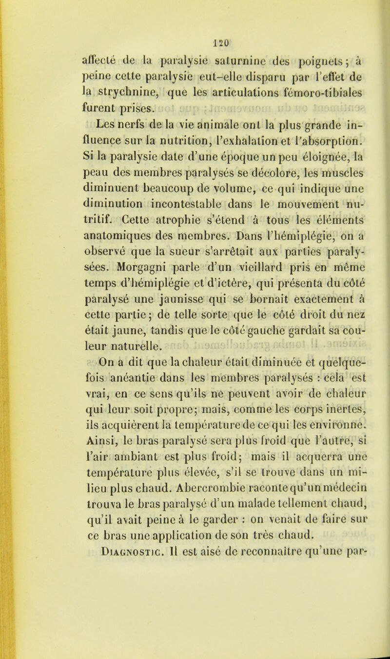 anecle de la paralysie salurnine des poignets; a peine cette paralysie eut-elle disparu par l'eftet de la strychnine, que les articulations femoro-tibiales furent prises. Les nerfs de la vie animale ont la plus grande in- fluence sur la nutrition, l'exhalalion et l'absorplion. Si la paralysie date d'une epoque un peu eloignee, la peau des membres paralyses se deeolore, les muscles diminuent beaucoup de volume, ce qui indique une diminution incontestable dans le mouvement nu- tritif. Cette atrophic s'etend a tous les elements anatomiques des membres. Dans l'hemiplegie, on a observe que la sueur s'arrelait aux parties paraly- sees. Morgagni parle d'un vieillard pris en meme temps d'hemiplegie et d'ictere, qui presenta du cdte paralyse une jaunisse qui se bornait exactement a cette partie 5 de telle sorte que le cole droit du nez etait jaune, tandis que le cdte gauche gardait sa cou- leur naturelle. On a dit que lachaleur etait diminuee et quelque- fois aneantie dans les membres paralyses : cela est vrai, en ce sens qu'ils ne peuvent avoir de chaleur qui leur soit propre; mais, commeles corps inerles, ils acquierent la temperature de ce qui les environne. Ainsi, le bras paralyse sera plus froid que l'autre, si Tair ambiant est plus froid; mais il acquerra une temperature plus elevee, s'il se trouve dans un mi- lieu plus chaud. Abercrombie racontequ'unmedecin trouva le bras paralyse d'un malade lellement chaud, qu'il avait peine a le garder : on venait de faire sur ce bras une application de son tres chaud. Diagnostic. II est aise de reconnaitre qu'unc par-