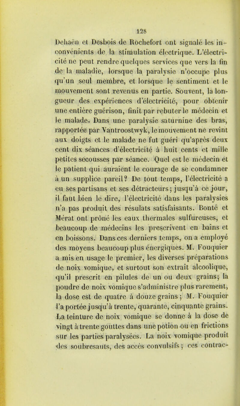 Deliaim et Desbois de Ilochefort ont signale les in- convenienls de la stimulation elcctrique. L'electri- cite ne peut rendre quelques services que vers la fin de la maladie, lorsque la paralysie n'occupe plus qu'un seul membre, et lorsque le sentiment et le mouvement sont revenus en partie. Souvent, la lon- gueur des experiences d'electricile, pour obtenir une entiere guerison, finit par rebuterle medecin et le malade. Dans une paralysie saturnine des bras, rapportee par Vantroostwyk, le mouvement ne revint aux doigts et le malade ne fut gueri qu'apres deux cent dix seances d'electricite a huit cents et mille petites secousses par seance. Quel est le medecin et le patient qui auraient le courage de se condamner a un supplice pareil? De tout temps, l'electricite a eu ses partisans et ses detracteurs; jusqu'a ce jour, il faut bien le dire, l'electricite dans les paralysies n'a pas produit des resulats satisfaisants. Bonte et Merat ont prone les eaux thermales sulfureuses, et beaucoup de medecins les prescrivent en bains et en boissons. Dansces derniers temps, on a employe des moyens beaucoup plus energiques. M. Fouquier a mis en usage le premier, les diverses preparations de noix vomique, et surtout son extrait alcoolique, qu'il present en pilules de un ou deux grains; la poudre de noix vomique s'administre plus rarement, la dose est de qualre a douze grains 5 M. Fouquier 1'aportee jusqu'a trente, quarante, cinquante grains. La teinlure de noix vomique se donne a la dose de vingt a trente gouttes dans tine potion ou en frictions sur les parties paralysers. La noix vomique produit des soubresauts, des acces convulsifs; ces contrac-