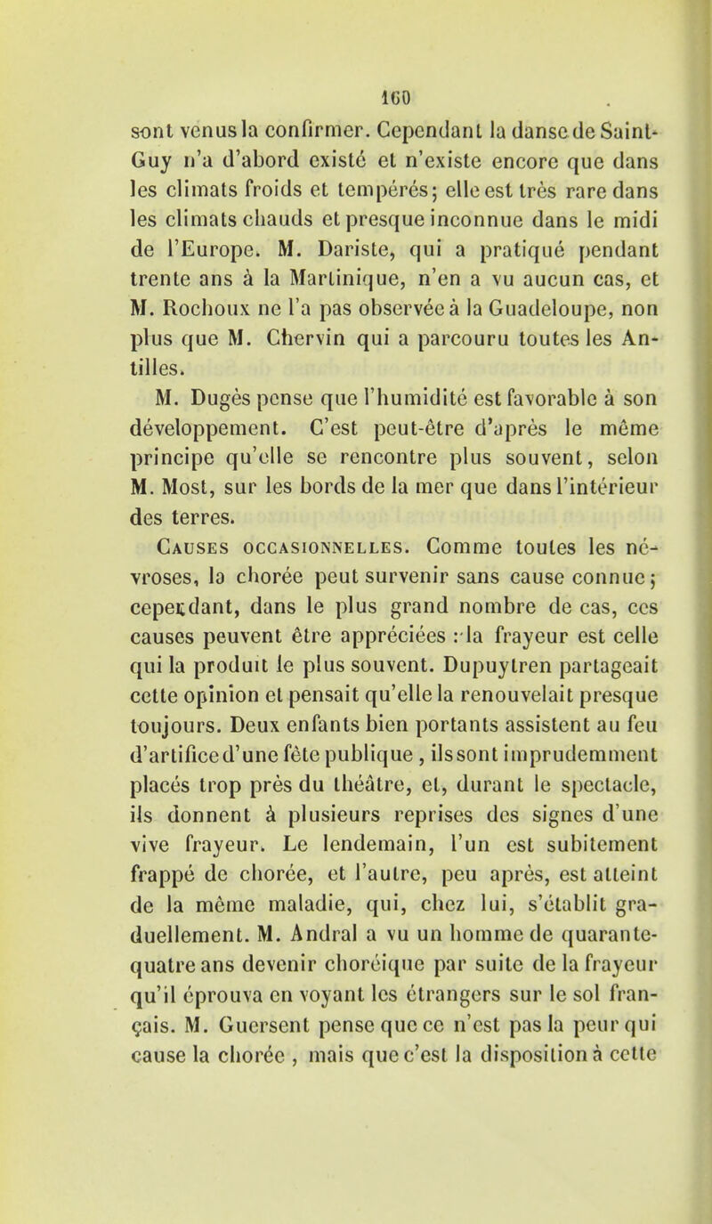 IGO sont venusla confirmer. Cependanl la danscde Saint- Guy n'a d'abord existc et n'existe encore que dans les climats froids et temperes; elleest tres rare dans les climats chauds et presque inconnue dans le midi de l'Europe. M. Dariste, qui a pratique pendant trente ans a la Martinique, n'en a vu aucun cas, et M. Rochoux ne l'a pas observeea la Guadeloupe, non plus que M. Chervin qui a parcouru toutes les An- tilles* M. Duges pcnse que l'humidite est fa\orable a son developpement. C'est peut-etre d'apres le meme principe qu'elle se rencontre plus souvent, selon M. Most, sur les bords de la mer que dansl'interieur des terres. Causes occasionnelles. Comme toutes les ne- vroses, la choree peut survenir sans cause connue; cepeiidant, dans le plus grand nombre de cas, ccs causes peuvent etre appreciees :1a frayeur est celle qui la produit le plus souvent. Dupuytren partageait cette opinion et pensait qu'elle la renouvelait presque toujours. Deux enfants bien portants assistent au feu d'artificed'unefetepublique, ilssont imprudemment places trop pres du theatre, et, durant le spectacle, its donnent a plusieurs reprises des signes d'une vive frayeur. Le Iendemain, l'un est subitement frappe dc choree, et 1'autre, peu apres, estalteint de la meme maladie, qui, chez lui, s'etablit gra- duellement. M. Andral a vu un hommede quarante- quatreans devenir choreique par suite de la frayeur qu'il eprouva en voyant les etrangers sur le sol fran- cais. M. Gucrscnt pensequcce n'est pas la peurqui cause la choree , mais que c'est la disposition a cctte