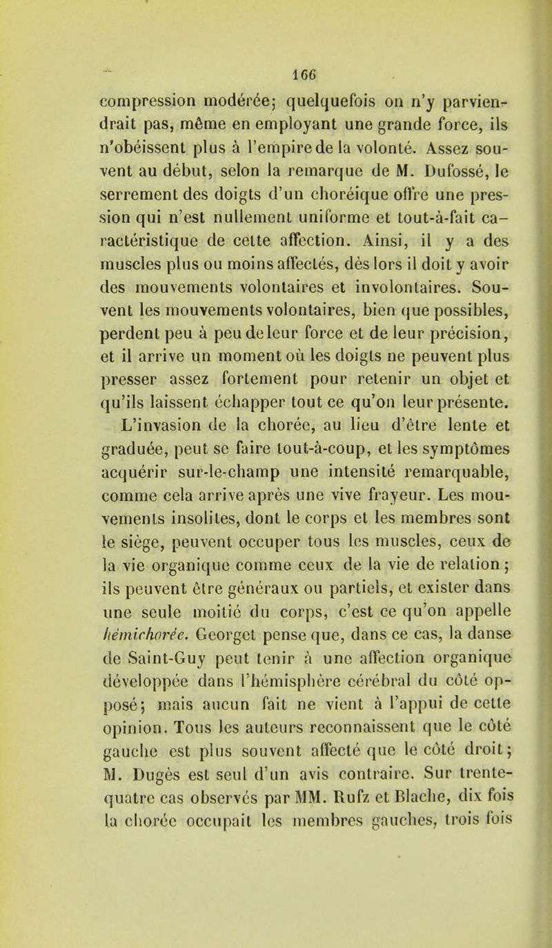 compression moderee; quelquefois on n'y parvien- drait pas, m6me en employant une grande force, ils n'obeissent plus a l'empirede la volonte. Assez sou- vent au debut, selon la remarque de M. Dufosse, le serrement des doigts d'un choreique offre une pres- sion qui n'est nulleinent uniforme et tout-a-fait ca- racteristique de celte affection. Ainsi, il y a des muscles plus ou moins affecles, des lors il doit y avoir des mouvements volontaires et involontaires. Sou- vent les mouvements volontaires, bien que possibles, perdent peu a peudeleur force et de leur precision, et il arrive un moment ou les doigts ne peuvent plus presser assez fortement pour retenir un objet et qu'ils laissent echapper tout ce qu'on leur presente. L'invasion de la choree, au lieu d'etre lente et graduee, peut se faire lout-a-coup, et les symptomes acquerir sur-le-champ une intensite remarquable, comme cela arrive apres une vive frayeur. Les mou- vements insolites, dont le corps et les membres sont ie siege, peuvent occuper tous les muscles, ceux de la vie organique comme ceux de la vie de relation; ils peuvent etre generaux ou partiels, et exisler dans une seule moitic du corps, c'est ce qu'on appelle hemichoree. Georget pense que, dans ce cas, la danse de Saint-Guy peut tenir a une affection organique devcloppee dans l'hemisphere cerebral du cole op- pose; mais aucun fait ne vient a l'appui de cetle opinion. Tous les auteurs reconnaissent que le cote gauche est plus souvent affecte que le cote droit; M. Duges est seul d'un avis contraire. Sur trente- quatre cas observes par MM. Rufz et Blache, dix fois la choree occupait les membres gauches, trois fois