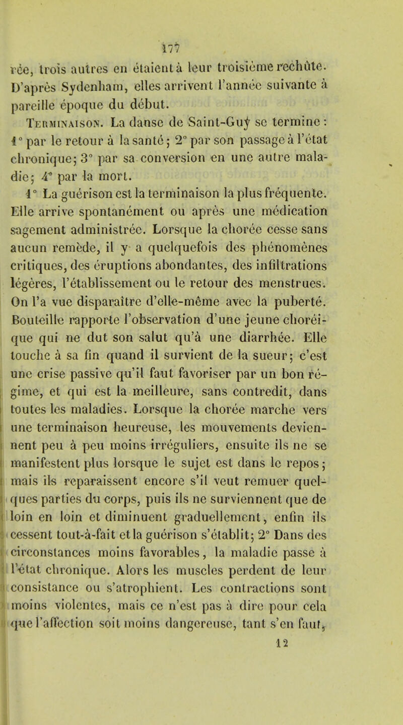 Ill roe, trois autres en etaienta leur troisiemerechute. D'apres Sydenham, elles arrivcnt l'annee suivante a pareille epoque du debut. Terminaison. La danse de Saint-Gu^ sc termine : 40 par le retour a la sante; 2° par son passage a fetal chronique; 3° par sa conversion en une autre mala- die; 4* par la mort. 4° La guerison est la terminaison la plus frequente. Elle arrive spontanement ou apres une medication sagement administree. Lorsque la choree cesse sans aucun remede, il y a quelquefois des phenomenes critiques, des eruptions abondantes, des infiltrations legeres, l'etablissement ou le retour des menstrues. On l'a vue disparaitre d'elle-meme avec la puberte. Bouteille rapporte l'observation d'une jeune chorei- que qui ne dut son salut qu'a une diarrhee. Elle louche a sa fin quand il survient de la sueur; c'est une crise passive qu'il faut favoriser par un bon re- gime, et qui est la meilleure, sans contredit, dans toutes les maladies. Lorsque la choree marche vers une terminaison heureuse, les mouvements devien- nent peu a peu moins irreguliers, ensuite ils ne se manifestent plus lorsque le sujet est dans le repos; mais ils rcparaissent encore s'il veut remuer quel- ques parties du corps, puis ils ne surviennent que de loin en loin et diminuent graduellement, enfin ils cessent tout-a-fait etla guerison s'elablit; 2° Dans des <circonstances moins favorables, la maladic passe a letat chronique. Alors les muscles perdent de leur iconsistance ou s'atrophient. Les contractions sont moins violentcs, mais ce n'est pas a dire pour cela que l'affection soit moins dangcreusc, tant s'cn fautj 12