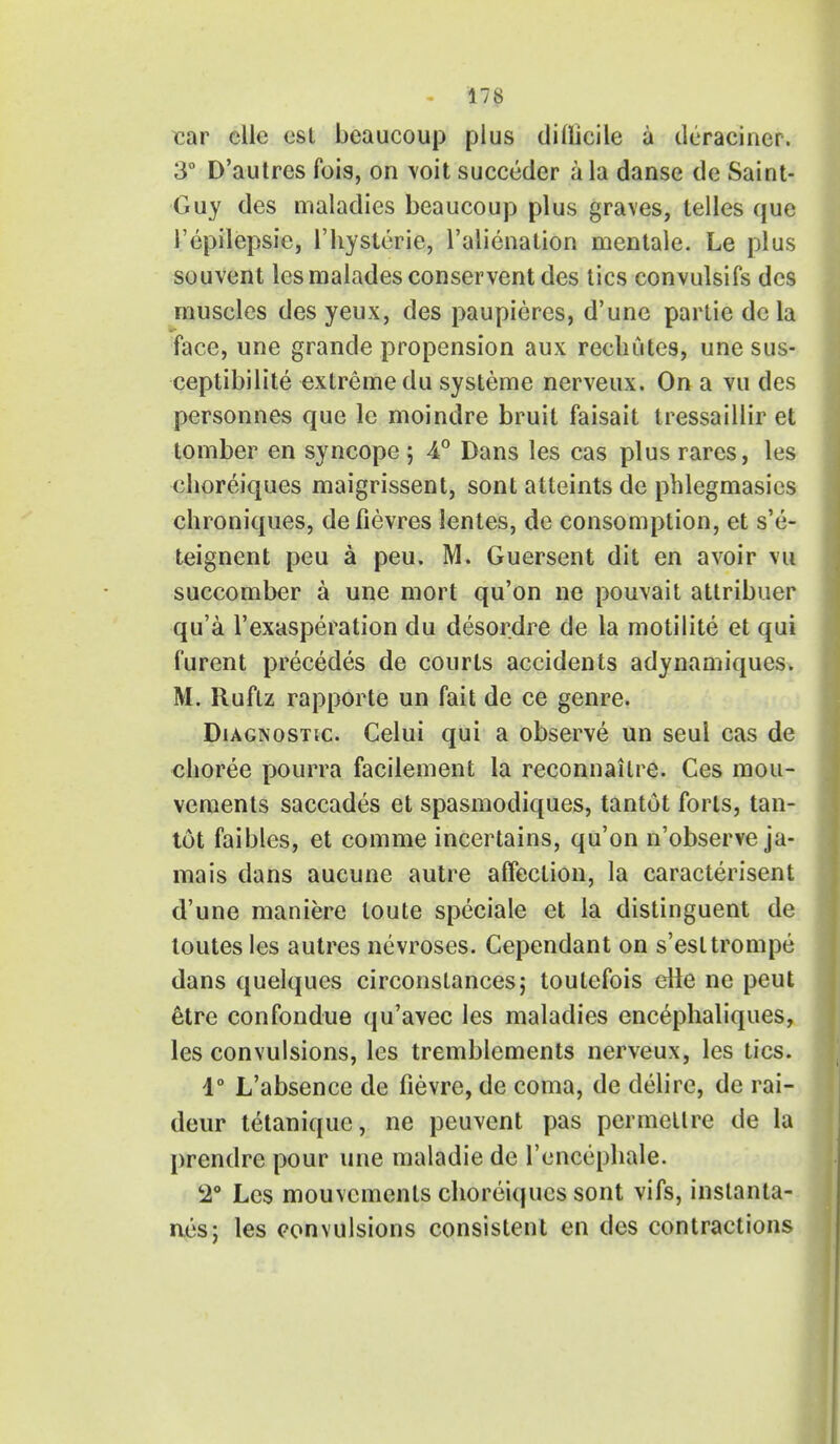 car elle est beaucoup plus difficile a deracincr. 3° D'autrcs fois, on voit succeder a la danse de Saint- Guy des maladies beaucoup plus graves, telles que I'epilepsie, l'hysterie, l'alienation mentale. Le plus souvent lesmaladesconservent des tics convulsifs des muscles des yeux, des paupieres, d'une partie dc la face, une grande propension aux recliutes, une sus- ceptibilite extreme du systeme nerveux. On a vu des personnes que le moindre bruit faisait tressaillir et tomber en syncope ; 4° Dans les cas plus rares, les choreiques maigrissent, sont atteints de pblegmasies chroniques, defievres lentes, de consomption, et s'e- teignent peu a peu. M. Guersent dit en avoir vu succomber a une mort qu'on ne pouvait attribuer qu'a 1'exasperation du desordre de la motilite et qui furent precedes de courts accidents adynamiques. M. Ruftz rapporte un fait de ce genre. Diagnostic. Celui qui a observe un seul cas de choree pourra facilement la reconnailre. Ces mou- vements saccades et spasmodiques, tantut forts, tan- tot faibles, et comme incertains, qu'on n'observe ja- mais dans aucune autre affection, la caracterisent d'une maniere loute speciale et la distinguent de toutes les autres nevroses. Cependant on s'esltrompe dans quelques circonstances; toutefois elle ne peut etre confondue qu'avec les maladies cncephaliques, les convulsions, les tremblements nerveux, les tics. 1° L'absence de fievre, de coma, de delire, de rai- deur tetaniquc, ne peuvent pas permellre de la prendre pour une maladie de l'encephale. 2° Les mouvements cliorei(jucs sont vifs, inslanta- nes; les convulsions consistent en des contractions